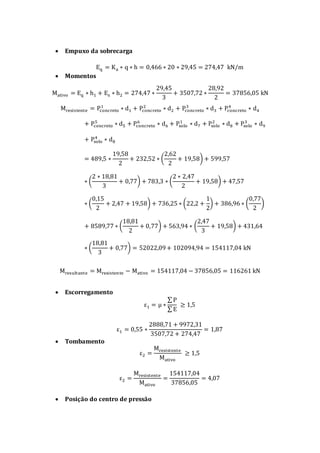  Empuxo da sobrecarga
Eq = Ka ∗ q ∗ h = 0,466 ∗ 20 ∗ 29,45 = 274,47 kN/m
 Momentos
Mativo = Eq ∗ h1 + Es ∗ h2 = 274,47 ∗
29,45
3
+ 3507,72 ∗
28,92
2
= 37856,05 kN
Mresistente = Pconcreto
1
∗ d1 + Pconcreto
2
∗ d2 + Pconcreto
3
∗ d3 + Pconcreto
4
∗ d4
+ Pconcreto
5
∗ d5 + Pconcreto
6
∗ d6 + Psolo
1
∗ d7 + Psolo
2
∗ d8 + Psolo
3
∗ d9
+ Psolo
4
∗ d8
= 489,5 ∗
19,58
2
+ 232,52 ∗ (
2,62
2
+ 19,58) + 599,57
∗ (
2 ∗ 18,81
3
+ 0,77) + 783,3 ∗ (
2 ∗ 2,47
2
+ 19,58) + 47,57
∗ (
0,15
2
+ 2,47 + 19,58) + 736,25 ∗ (22,2 +
1
2
) + 386,96 ∗ (
0,77
2
)
+ 8589,77 ∗ (
18,81
2
+ 0,77) + 563,94 ∗ (
2,47
3
+ 19,58) + 431,64
∗ (
18,81
3
+ 0,77) = 52022,09+ 102094,94 = 154117,04 kN
Mresultante = Mresistente − Mativo = 154117,04 − 37856,05 = 116261 kN
 Escorregamento
ε1 = μ ∗
∑ P
∑ E
≥ 1,5
ε1 = 0,55 ∗
2888,71 + 9972,31
3507,72 + 274,47
= 1,87
 Tombamento
ε2 =
Mresistente
Mativo
≥ 1,5
ε2 =
Mresistente
Mativo
=
154117,04
37856,05
= 4,07
 Posição do centro de pressão
 