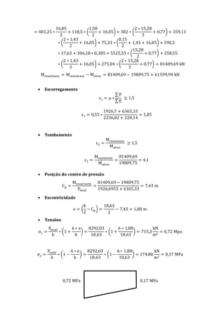 = 401,25 ∗
16,05
2
+ 118,5 ∗ (
1,58
2
+ 16,05) + 382 ∗ (
2 ∗ 15,28
3
+ 0,77) + 359,11
∗ (
2 ∗ 1,43
2
+ 16,05) + 75,33 ∗ (
0,15
2
+ 1,43 + 16,05) + 590,5
∗ 17,63 + 306,18 ∗ 0,385 + 5525,55 ∗ (
15,28
2
+ 0,77) + 258,55
∗ (
2 ∗ 1,43
3
+ 16,05) + 275,04 ∗ (
2 ∗ 15,28
3
+ 0,77) = 81409,69 kN
Mresultante = Mresistente − Mativo = 81409,69− 19809,75 = 61599,94 kN
 Escorregamento
ε1 = μ ∗
∑ P
∑ E
≥ 1,5
ε1 = 0,55 ∗
1926,7 + 6365,33
2236,02 + 220,14
= 1,85
 Tombamento
ε2 =
Mresistente
Mativo
≥ 1,5
ε2 =
Mresistente
Mativo
=
81409,69
19809,75
= 4,1
 Posição do centro de pressão
Cp =
Mresultante
Ptotal
=
81409,69 − 19809,75
1926,6955 + 6365,33
= 7,43 m
 Excentricidade
e = (
b
2
− Cp) =
18,63
2
− 7,43 = 1,88 m
 Tensões
σ1 =
Ptotal
b
∗ (1 +
6 ∗ e
b
) =
8292,03
18,63
∗ (1 +
6 ∗ 1,88
18,63
) = 715,3
kN
m2
= 0,72 Mpa
σ2 =
Ptotal
b
∗ (1 −
6 ∗ e
b
) =
8292,03
18,63
∗ (1 −
6 ∗ 1,88
18,63
) = 174,88
kN
m2
= 0,17 MPa
0,72 MPa 0,17 MPa
 