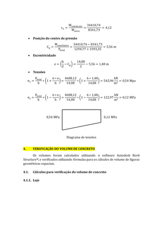 ε2 =
Mresistente
Mativo
=
34410,74
8341,73
= 4,12
 Posição do centro de pressão
Cp =
Mresultante
Ptotal
=
34410,74− 8341,73
1294,77 + 3393,35
= 5,56 m
 Excentricidade
e = (
b
2
− Cp) =
14,08
2
− 5,56 = 1,48 m
 Tensões
σ1 =
Ptotal
b
∗ (1 +
6 ∗ e
b
) =
4688,12
14,08
∗ (1 +
6 ∗ 1,48
14,08
) = 542,96
kN
m2
= 0,54 Mpa
σ2 =
Ptotal
b
∗ (1 −
6 ∗ e
b
) =
4688,12
14,08
∗ (1 −
6 ∗ 1,48
14,08
) = 122,97
kN
m2
= 0,12 MPa
Diagrama de tensões
4. VERIFICAÇÃO DO VOLUME DE CONCRETO
Os volumes foram calculados utilizando o software Autodesk Revit
Structure®, e verificados utilizando fórmulas para os cálculos de volume de figuras
geométricas espaciais.
4.1. Cálculos para verificação do volume de concreto
4.1.1. Laje
0,54 MPa 0,12 MPa
 