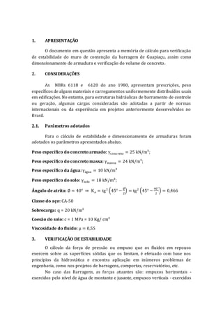 1. APRESENTAÇÃO
O documento em questão apresenta a memória de cálculo para verificação
de estabilidade do muro de contenção da barragem de Guapiaçu, assim como
dimensionamento de armadura e verificação do volume de concreto.
2. CONSIDERAÇÕES
As NBRs 6118 e 6120 do ano 1980, apresentam prescrições, peso
específicos de alguns materiais e carregamentos uniformemente distribuídos usais
em edificações. No entanto, para estruturas hidráulicas de barramento de controle
ou geração, algumas cargas consideradas são adotadas a partir de normas
internacionais ou da experiência em projetos anteriormente desenvolvidos no
Brasil.
2.1. Parâmetros adotados
Para o cálculo de estabilidade e dimensionamento de armaduras foram
adotados os parâmetros apresentados abaixo.
Peso específico do concreto armado: γconcreto = 25 kN/m³;
Peso específico do concreto massa: γmassa = 24 kN/m³;
Peso específico da água: γágua = 10 kN/m³
Peso específico do solo: γsolo = 18 kN/m³;
Ângulo de atrito: ∅ = 40° ⇒ Ka = tg2
(45° −
∅
2
) = tg2
(45° −
40°
2
) = 0,466
Classe do aço: CA-50
Sobrecarga: q = 20 kN/m²
Coesão do solo: c = 1 MPa = 10 Kg/ cm²
Viscosidade do fluido: μ = 0,55
3. VERIFICAÇÃO DE ESTABILIDADE
O cálculo da força de pressão ou empuxo que os fluidos em repouso
exercem sobre as superfícies sólidas que os limitam, é efetuado com base nos
princípios da hidrostática e encontra aplicação em inúmeros problemas de
engenharia, como nos projetos de barragens, comportas, reservatórios, etc.
No caso das Barragens, as forças atuantes são: empuxos horizontais -
exercidos pelo nível de água de montante e jusante, empuxos verticais - exercidos
 