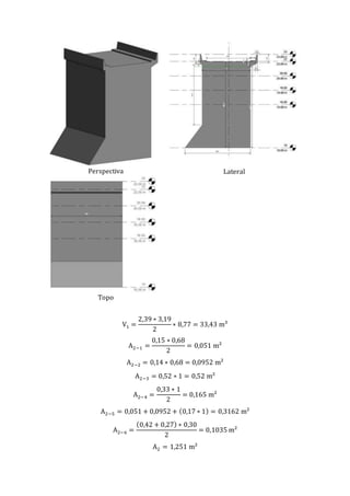 Perspectiva Lateral
Topo
V1 =
2,39 ∗ 3,19
2
∗ 8,77 = 33,43 m³
A2−1 =
0,15 ∗ 0,68
2
= 0,051 m²
A2−2 = 0,14 ∗ 0,68 = 0,0952 m²
A2−3 = 0,52 ∗ 1 = 0,52 m²
A2−4 =
0,33 ∗ 1
2
= 0,165 m²
A2−5 = 0,051 + 0,0952 + (0,17 ∗ 1) = 0,3162 m²
A2−6 =
(0,42 + 0,27) ∗ 0,30
2
= 0,1035 m²
A2 = 1,251 m²
 