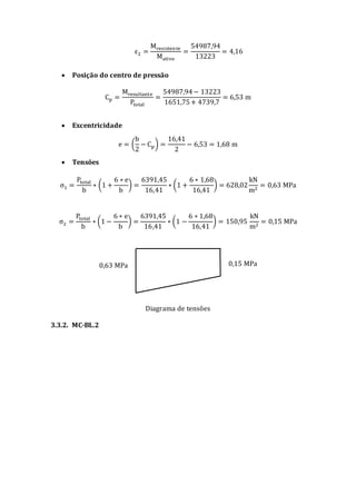ε2 =
Mresistente
Mativo
=
54987,94
13223
= 4,16
 Posição do centro de pressão
Cp =
Mresultante
Ptotal
=
54987,94− 13223
1651,75+ 4739,7
= 6,53 m
 Excentricidade
e = (
b
2
− Cp) =
16,41
2
− 6,53 = 1,68 m
 Tensões
σ1 =
Ptotal
b
∗ (1 +
6 ∗ e
b
) =
6391,45
16,41
∗ (1 +
6 ∗ 1,68
16,41
) = 628,02
kN
m2
= 0,63 MPa
σ2 =
Ptotal
b
∗ (1 −
6 ∗ e
b
) =
6391,45
16,41
∗ (1 −
6 ∗ 1,68
16,41
) = 150,95
kN
m2
= 0,15 MPa
Diagrama de tensões
3.3.2. MC-BL.2
0,63 MPa 0,15 MPa
 