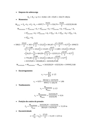  Empuxo da sobrecarga
Eq = Ka ∗ q ∗ h = 0,466 ∗ 20 ∗ 35,05 = 326,74 kN/m
 Momentos
Mativo = Eq ∗ h1 + Es ∗ h2 = 4997,7 ∗
34,52
3
+ 326,74 ∗
35,05
2
= 63232,96 kN
Mresistente = Pconcreto
1
∗ d1 + Pconcreto
2
∗ d2 + Pconcreto
3
∗ d3 + Pconcreto
4
∗ d4
+ Pconcreto
5
∗ d5 + Pconcreto
6
∗ d6 + Psolo
1
∗ d7 + Psolo
2
∗ d8 + Psolo
3
∗ d9
+ Psolo
4
∗ d8
= 580,5 ∗
23,22
2
+ 303 ∗ (
3,03
2
+ 23,22) + 841,87 ∗ (
2 ∗ 22,45
3
+ 0,77) + 1098,72
∗ (
2 ∗ 2,88
2
+ 23,22) + 114,45 ∗ (
0,15
2
+ 2,88 + 23,22) + 876,25
∗ (26,25 +
1
2
) + 464,58 ∗ (
0,77
2
) + 12333,13 ∗ (
22,45
2
+ 0,77)
+ 791,08 ∗ (
2,88
3
+ 23,22) + 606,15 ∗ (
22,45
3
+ 0,77)
= 81539,85 + 181688,44 = 263228,29 kN
Mresultante = Mresistente − Mativo = 263228,29 − 63232,96 = 199995,3 kN
 Escorregamento
ε1 = μ ∗
∑ P
∑ E
≥ 1,5
ε1 = 0,55 ∗
3814,8 + 14194,95
4997,7 + 326,74
= 1,86
 Tombamento
ε2 =
Mresistente
Mativo
≥ 1,5
ε2 =
Mresistente
Mativo
=
263228,29
63232,96
= 4,16
 Posição do centro de pressão
Cp =
Mresultante
Ptotal
=
263228,29 − 63232,96
3814,8 + 14194,95
= 11,10 m
 Excentricidade
e = (
b
2
− Cp) =
27,25
2
− 11,10 = 2,53 m
 