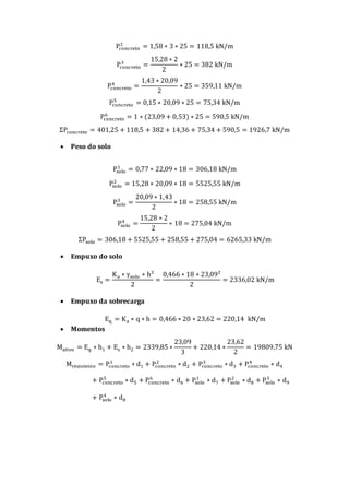 Pconcreto
2
= 1,58 ∗ 3 ∗ 25 = 118,5 kN/m
Pconcreto
3
=
15,28 ∗ 2
2
∗ 25 = 382 kN/m
Pconcreto
4
=
1,43 ∗ 20,09
2
∗ 25 = 359,11 kN/m
Pconcreto
5
= 0,15 ∗ 20,09 ∗ 25 = 75,34 kN/m
Pconcreto
6
= 1 ∗ (23,09 + 0,53) ∗ 25 = 590,5 kN/m
ΣPconcreto = 401,25 + 118,5 + 382 + 14,36 + 75,34 + 590,5 = 1926,7 kN/m
 Peso do solo
Psolo
1
= 0,77 ∗ 22,09 ∗ 18 = 306,18 kN/m
Psolo
2
= 15,28 ∗ 20,09 ∗ 18 = 5525,55 kN/m
Psolo
3
=
20,09 ∗ 1,43
2
∗ 18 = 258,55 kN/m
Psolo
4
=
15,28 ∗ 2
2
∗ 18 = 275,04 kN/m
ΣPsolo = 306,18 + 5525,55 + 258,55 + 275,04 = 6265,33 kN/m
 Empuxo do solo
Es =
Ka ∗ γsolo ∗ h²
2
=
0,466 ∗ 18 ∗ 23,09²
2
= 2336,02 kN/m
 Empuxo da sobrecarga
Eq = Ka ∗ q ∗ h = 0,466 ∗ 20 ∗ 23,62 = 220,14 kN/m
 Momentos
Mativo = Eq ∗ h1 + Es ∗ h2 = 2339,85 ∗
23,09
3
+ 220,14 ∗
23,62
2
= 19809,75 kN
Mresistente = Pconcreto
1
∗ d1 + Pconcreto
2
∗ d2 + Pconcreto
3
∗ d3 + Pconcreto
4
∗ d4
+ Pconcreto
5
∗ d5 + Pconcreto
6
∗ d6 + Psolo
1
∗ d7 + Psolo
2
∗ d8 + Psolo
3
∗ d9
+ Psolo
4
∗ d8
 