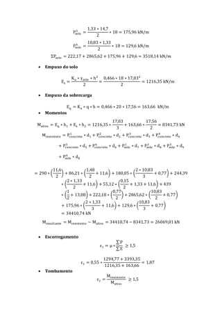 Psolo
3
=
1,33 ∗ 14,7
2
∗ 18 = 175,96 kN/m
Psolo
4
=
10,83 ∗ 1,33
2
∗ 18 = 129,6 kN/m
ΣPsolo = 222,17 + 2865,62 + 175,96 + 129,6 = 3518,14 kN/m
 Empuxo do solo
Es =
Ka ∗ γsolo ∗ h²
2
=
0,466 ∗ 18 ∗ 17,03²
2
= 1216,35 kN/m
 Empuxo da sobrecarga
Eq = Ka ∗ q ∗ h = 0,466 ∗ 20 ∗ 17,56 = 163,66 kN/m
 Momentos
Mativo = Eq ∗ h1 + Es ∗ h2 = 1216,35 ∗
17,03
3
+ 163,66 ∗
17,56
2
= 8341,73 kN
Mresistente = Pconcreto
1
∗ d1 + Pconcreto
2
∗ d2 + Pconcreto
3
∗ d3 + Pconcreto
4
∗ d4
+ Pconcreto
5
∗ d5 + Pconcreto
6
∗ d6 + Psolo
1
∗ d7 + Psolo
2
∗ d8 + Psolo
3
∗ d9
+ Psolo
4
∗ d8
= 290 ∗ (
11,6
2
) + 86,21 ∗ (
1,48
2
+ 11,6) + 180,05 ∗ (
2 ∗ 10,83
3
+ 0,77) + 244,39
∗ (
2 ∗ 1,33
2
+ 11,6) + 55,12 ∗ (
0,15
2
+ 1,33 + 11,6) + 439
∗ (
1
2
+ 13,08) + 222,18 ∗ (
0,77
2
) + 2865,62 ∗ (
10,83
2
+ 0,77)
+ 175,96 ∗ (
2 ∗ 1,33
3
+ 11,6) + 129,6 ∗ (
10,83
3
+ 0,77)
= 34410,74 kN
Mresultante = Mresistente − Mativo = 34410,74 − 8341,73 = 26069,01 kN
 Escorregamento
ε1 = μ ∗
∑ P
∑ E
≥ 1,5
ε1 = 0,55 ∗
1294,77 + 3393,35
1216,35 + 163,66
= 1,87
 Tombamento
ε2 =
Mresistente
Mativo
≥ 1,5
 