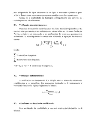 pela subpressão de água, sobrepressão de água a montante e jusante e peso
próprio da estrutura, e empuxos quaisquer exercidos por esforços externos.
Calcula-se a estabilidade da barragem principalmente aos esforços de
escorregamento e tombamento.
3.1. Verificação ao escorregamento
O caso de deslizamento ocorre quando no plano de escorregamento não há
coesão, fato que acontece normalmente em juntas falhas na rocha de fundação.
Porém, os fatores de minoração e os coeficientes de segurança permanecem
inalteráveis. O escorregamento é verificado utilizando a equação apresentada
abaixo.
Fsd =
[ (
∑Vtagϕ
Fsd
) + (
AC
Fsdc
) ]
∑H
≥ 1
Sendo:
∑ V: somatório dos pesos;
∑ H :somatório dos empuxos;
Fsd = 1,5 e Fsdc = 3 coeficentes de segurança.
3.2. Verificação ao tombamento
A verificação ao tombamento é a relação entre a soma dos momentos
estabilizantes e o somatório dos momentos tombadores. O tombamento é
verificado utilizando a equação apresentada abaixo.
ε2 =
Mresistente
Mativo
≥ 1,5
3.3. Cálculos de verificação de estabilidade
Para verificação da estabilidade, o muro de contenção foi dividido em 8
trechos.
 