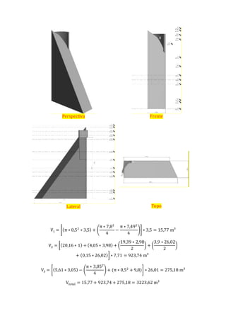 Perspectiva Frente
Lateral Topo
V1 = [(π ∗ 0,52
∗ 3,5) + (
π ∗ 7,82
4
−
π ∗ 7,492
4
)] ∗ 3,5 = 15,77 m³
V2 = [(20,16 ∗ 1) + (4,05 ∗ 3,98) + (
19,39 ∗ 2,98
2
) + (
3,9 ∗ 26,02
2
)
+ (0,15 ∗ 26,02)] ∗ 7,71 = 923,74 m³
V3 = [(5,61 ∗ 3,05) − (
π ∗ 3,052
4
) + (π ∗ 0,52
+ 9,8)] ∗ 26,01 = 275,18 m³
Vtotal = 15,77 + 923,74 + 275,18 = 3223,62 m³
 