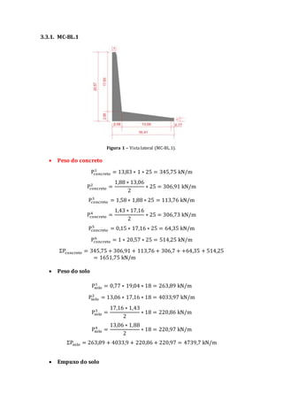 3.3.1. MC-BL.1
Figura 1 – Vista lateral (MC-BL.1).
 Peso do concreto
Pconcreto
1
= 13,83 ∗ 1 ∗ 25 = 345,75 kN/m
Pconcreto
2
=
1,88 ∗ 13,06
2
∗ 25 = 306,91 kN/m
Pconcreto
3
= 1,58 ∗ 1,88 ∗ 25 = 113,76 kN/m
Pconcreto
4
=
1,43 ∗ 17,16
2
∗ 25 = 306,73 kN/m
Pconcreto
5
= 0,15 ∗ 17,16 ∗ 25 = 64,35 kN/m
Pconcreto
6
= 1 ∗ 20,57 ∗ 25 = 514,25 kN/m
ΣPconcreto = 345,75 + 306,91 + 113,76 + 306,7 + +64,35 + 514,25
= 1651,75 kN/m
 Peso do solo
Psolo
1
= 0,77 ∗ 19,04 ∗ 18 = 263,89 kN/m
Psolo
2
= 13,06 ∗ 17,16 ∗ 18 = 4033,97 kN/m
Psolo
3
=
17,16 ∗ 1,43
2
∗ 18 = 220,86 kN/m
Psolo
4
=
13,06 ∗ 1,88
2
∗ 18 = 220,97 kN/m
ΣPsolo = 263,89 + 4033,9 + 220,86 + 220,97 = 4739,7 kN/m
 Empuxo do solo
 
