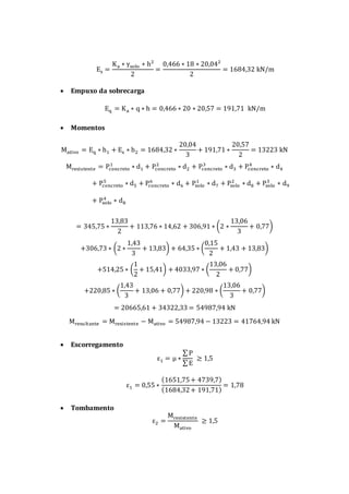 Es =
Ka ∗ γsolo ∗ h²
2
=
0,466 ∗ 18 ∗ 20,04²
2
= 1684,32 kN/m
 Empuxo da sobrecarga
Eq = Ka ∗ q ∗ h = 0,466 ∗ 20 ∗ 20,57 = 191,71 kN/m
 Momentos
Mativo = Eq ∗ h1 + Es ∗ h2 = 1684,32 ∗
20,04
3
+ 191,71 ∗
20,57
2
= 13223 kN
Mresistente = Pconcreto
1
∗ d1 + Pconcreto
2
∗ d2 + Pconcreto
3
∗ d3 + Pconcreto
4
∗ d4
+ Pconcreto
5
∗ d5 + Pconcreto
6
∗ d6 + Psolo
1
∗ d7 + Psolo
2
∗ d8 + Psolo
3
∗ d9
+ Psolo
4
∗ d8
= 345,75 ∗
13,83
2
+ 113,76 ∗ 14,62 + 306,91 ∗ (2 ∗
13,06
3
+ 0,77)
+306,73 ∗ (2 ∗
1,43
3
+ 13,83) + 64,35 ∗ (
0,15
2
+ 1,43 + 13,83)
+514,25 ∗ (
1
2
+ 15,41) + 4033,97 ∗ (
13,06
2
+ 0,77)
+220,85 ∗ (
1,43
3
+ 13,06 + 0,77) + 220,98 ∗ (
13,06
3
+ 0,77)
= 20665,61 + 34322,33 = 54987,94 kN
Mresultante = Mresistente − Mativo = 54987,94 − 13223 = 41764,94 kN
 Escorregamento
ε1 = μ ∗
∑ P
∑ E
≥ 1,5
ε1 = 0,55 ∗
(1651,75+ 4739,7)
(1684,32+ 191,71)
= 1,78
 Tombamento
ε2 =
Mresistente
Mativo
≥ 1,5
 