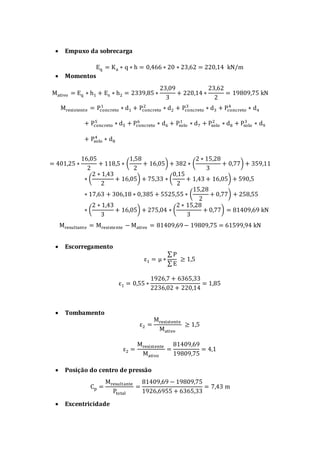  Empuxo da sobrecarga
Eq = Ka ∗ q ∗ h = 0,466 ∗ 20 ∗ 23,62 = 220,14 kN/m
 Momentos
Mativo = Eq ∗ h1 + Es ∗ h2 = 2339,85 ∗
23,09
3
+ 220,14 ∗
23,62
2
= 19809,75 kN
Mresistente = Pconcreto
1
∗ d1 + Pconcreto
2
∗ d2 + Pconcreto
3
∗ d3 + Pconcreto
4
∗ d4
+ Pconcreto
5
∗ d5 + Pconcreto
6
∗ d6 + Psolo
1
∗ d7 + Psolo
2
∗ d8 + Psolo
3
∗ d9
+ Psolo
4
∗ d8
= 401,25 ∗
16,05
2
+ 118,5 ∗ (
1,58
2
+ 16,05) + 382 ∗ (
2 ∗ 15,28
3
+ 0,77) + 359,11
∗ (
2 ∗ 1,43
2
+ 16,05) + 75,33 ∗ (
0,15
2
+ 1,43 + 16,05) + 590,5
∗ 17,63 + 306,18 ∗ 0,385 + 5525,55 ∗ (
15,28
2
+ 0,77) + 258,55
∗ (
2 ∗ 1,43
3
+ 16,05) + 275,04 ∗ (
2 ∗ 15,28
3
+ 0,77) = 81409,69 kN
Mresultante = Mresistente − Mativo = 81409,69− 19809,75 = 61599,94 kN
 Escorregamento
ε1 = μ ∗
∑ P
∑ E
≥ 1,5
ε1 = 0,55 ∗
1926,7 + 6365,33
2236,02 + 220,14
= 1,85
 Tombamento
ε2 =
Mresistente
Mativo
≥ 1,5
ε2 =
Mresistente
Mativo
=
81409,69
19809,75
= 4,1
 Posição do centro de pressão
Cp =
Mresultante
Ptotal
=
81409,69 − 19809,75
1926,6955 + 6365,33
= 7,43 m
 Excentricidade
 