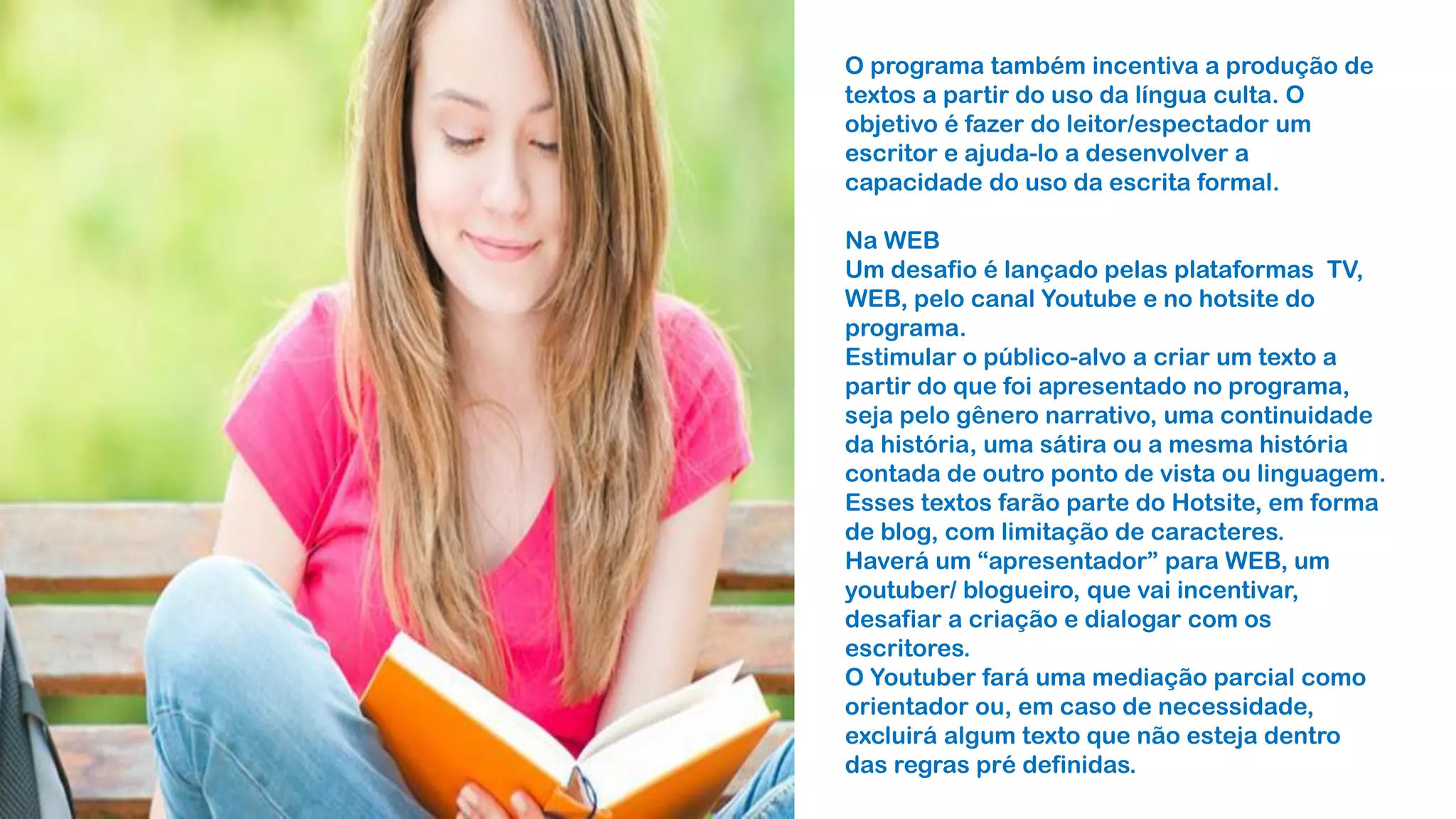 O programa também incentiva a produção de
textos a partir do uso da língua culta. O
objetivo é fazer do leitor/espectador um
escritor e ajuda-lo a desenvolver a
capacidade do uso da escrita formal.
Na WEB
Um desafio é lançado pelas plataformas TV,
WEB, pelo canal Youtube e no hotsite do
programa.
Estimular o público-alvo a criar um texto a
partir do que foi apresentado no programa,
seja pelo gênero narrativo, uma continuidade
da história, uma sátira ou a mesma história
contada de outro ponto de vista ou linguagem.
Esses textos farão parte do Hotsite, em forma
de blog, com limitação de caracteres.
Haverá um “apresentador” para WEB, um
youtuber/ blogueiro, que vai incentivar,
desafiar a criação e dialogar com os
escritores.
O Youtuber fará uma mediação parcial como
orientador ou, em caso de necessidade,
excluirá algum texto que não esteja dentro
das regras pré definidas.
 