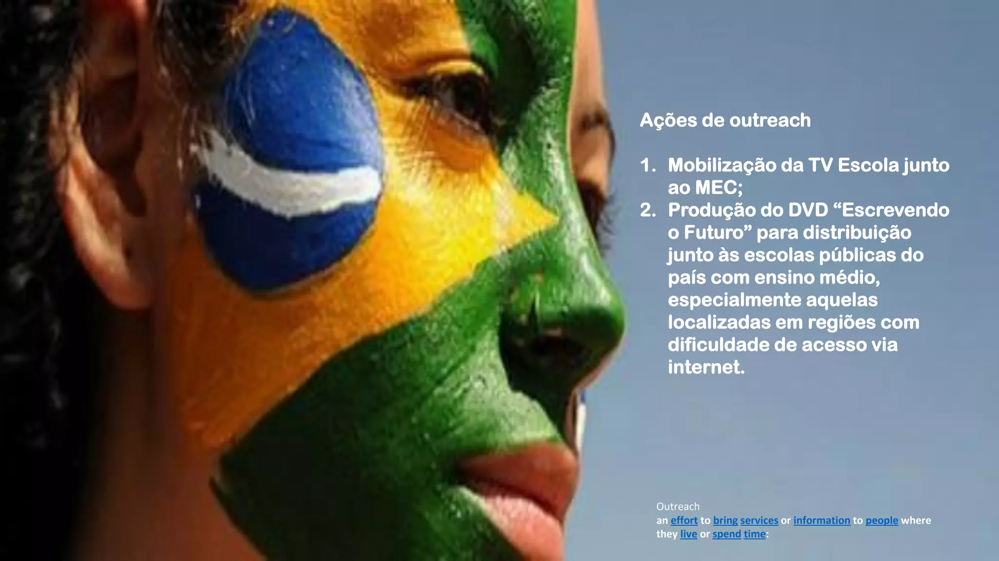 Outreach
an ​effort to ​bring services or ​information to ​people where
they ​live or ​spend time:
Ações de outreach
1. Mobilização da TV Escola junto
ao MEC;
2. Produção do DVD “Escrevendo
o Futuro” para distribuição
junto às escolas públicas do
país com ensino médio,
especialmente aquelas
localizadas em regiões com
dificuldade de acesso via
internet.
 