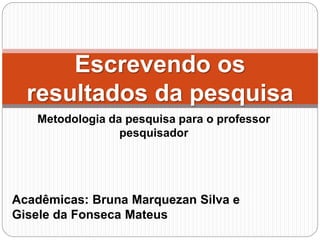 Metodologia da pesquisa para o professor
pesquisador
Escrevendo os
resultados da pesquisa
Acadêmicas: Bruna Marquezan Silva e
Gisele da Fonseca Mateus
 
