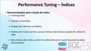 Performance Tuning – Índices
• Recomendações para criação de índice
 Covering Index
 Colunas computadas
 Foreign Keys são bons candidatos
 Tabelas com muitas escritas e poucas leituras não são boas opções (Ex: tabela de
logs)
 Bons índices são criados a partir de análises de como e quão frequente os dados
são acessados
 