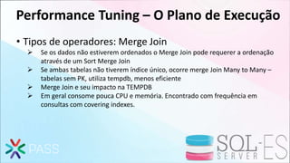 Performance Tuning – O Plano de Execução
• Tipos de operadores: Merge Join
 Se os dados não estiverem ordenados o Merge Join pode requerer a ordenação
através de um Sort Merge Join
 Se ambas tabelas não tiverem índice único, ocorre merge Join Many to Many –
tabelas sem PK, utiliza tempdb, menos eficiente
 Merge Join e seu impacto na TEMPDB
 Em geral consome pouca CPU e memória. Encontrado com frequência em
consultas com covering indexes.
 