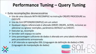 Performance Tuning – Query Tuning
• Evite recompilações desnecessárias
 Uso de uma cláusula WITH RECOMPILE na instrução CREATE PROCEDURE ou
EXECUTE
 Uso do hint OPTION(RECOMPILE) em um select
 Qualquer objeto referenciado é alterado (DROP, CREATE, ALTER), inclusive ao
adicionar ou ignorar restrições, parâmetros DEFAULT ou CHECK’s
 Executar sp_recompile
 Servidor sem espaço no cache
 Uma porcentagem suficiente de dados é alterada em uma tabela referenciada
pelo procedimento armazenado
 A SP intercala as operações DDL (Linguagem de definição de dados) e DML
(Linguagem de manipulação de dados)
 