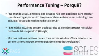 Performance Tuning – Porquê?
• “No mundo atual, a maioria das pessoas não tem paciência para esperar
um site carregar por muito tempo e acabam entrando em outro logo em
seguida.” (escoladomarketingdigital.com.br)
• “Em média, usuários deixam qualquer site se ele não carregar no celular
dentro de três segundos” (Google)
• Um dos maiores motivos para o fracasso do Windows Vista foi o fato de
ser um sistema extremamente pesado e lento (tecnoblog.net)
 