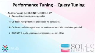 Performance Tuning – Query Tuning
• Analisar o uso de DISTINCT e ORDER BY
 Operações extremamente pesadas
 Os dados não podem ser ordenados na aplicação ?
 Os dados realmente precisam ser ordenados em cada tabela temporária?
 DISTINCT é muito usado para mascarar erros em JOINs
 