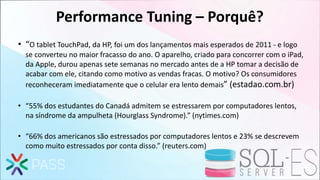 Performance Tuning – Porquê?
• “O tablet TouchPad, da HP, foi um dos lançamentos mais esperados de 2011 - e logo
se converteu no maior fracasso do ano. O aparelho, criado para concorrer com o iPad,
da Apple, durou apenas sete semanas no mercado antes de a HP tomar a decisão de
acabar com ele, citando como motivo as vendas fracas. O motivo? Os consumidores
reconheceram imediatamente que o celular era lento demais” (estadao.com.br)
• “55% dos estudantes do Canadá admitem se estressarem por computadores lentos,
na síndrome da ampulheta (Hourglass Syndrome).” (nytimes.com)
• “66% dos americanos são estressados por computadores lentos e 23% se descrevem
como muito estressados por conta disso.” (reuters.com)
 