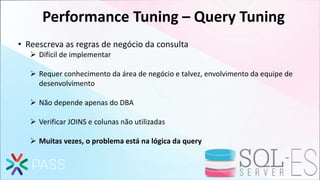 Performance Tuning – Query Tuning
• Reescreva as regras de negócio da consulta
 Difícil de implementar
 Requer conhecimento da área de negócio e talvez, envolvimento da equipe de
desenvolvimento
 Não depende apenas do DBA
 Verificar JOINS e colunas não utilizadas
 Muitas vezes, o problema está na lógica da query
 