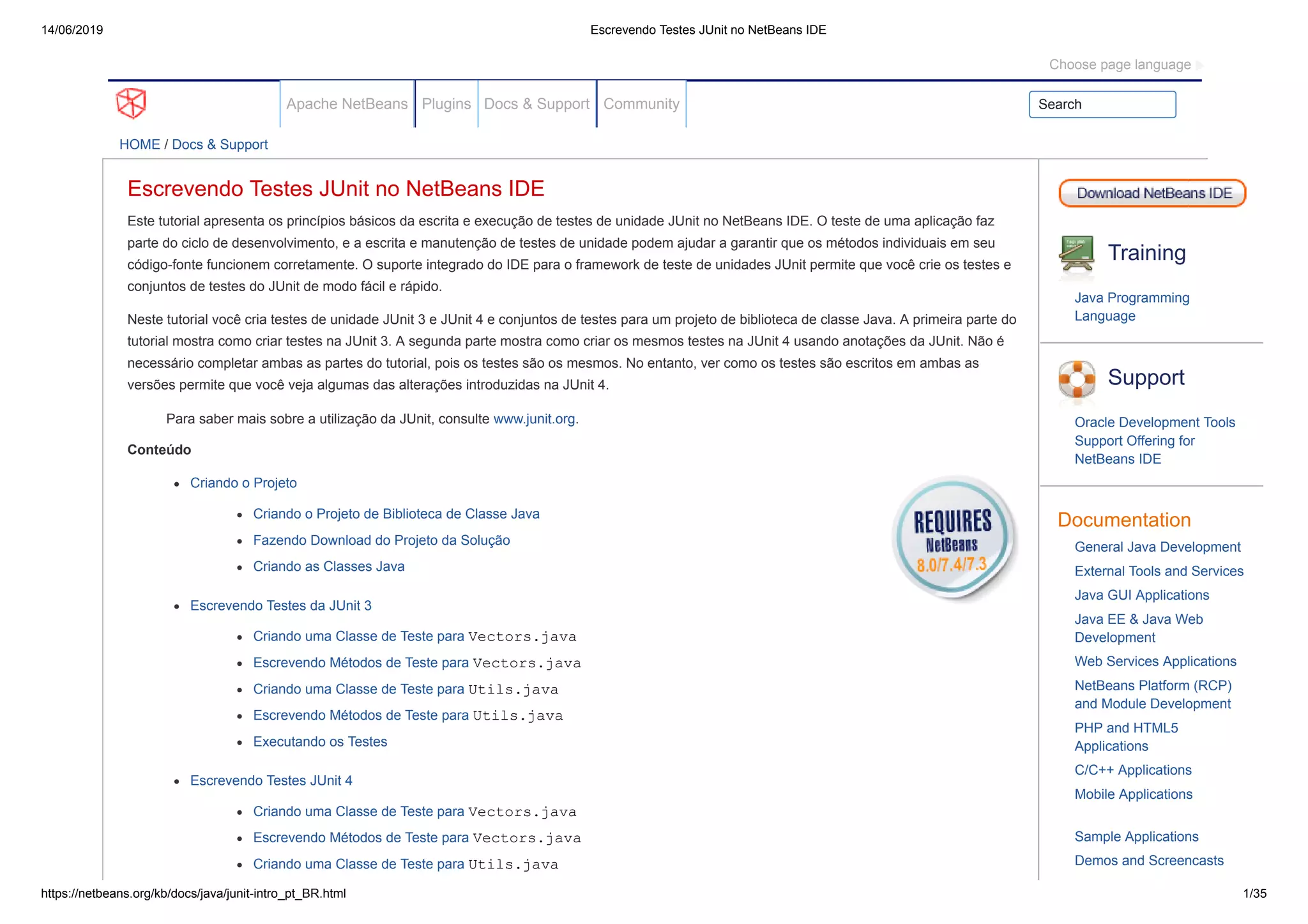 14/06/2019 Escrevendo Testes JUnit no NetBeans IDE
https://netbeans.org/kb/docs/java/junit-intro_pt_BR.html 1/35
Apache NetBeans Plugins Docs & Support Community Search
HOME / Docs & Support
Escrevendo Testes JUnit no NetBeans IDE
Este tutorial apresenta os princípios básicos da escrita e execução de testes de unidade JUnit no NetBeans IDE. O teste de uma aplicação faz
parte do ciclo de desenvolvimento, e a escrita e manutenção de testes de unidade podem ajudar a garantir que os métodos individuais em seu
código-fonte funcionem corretamente. O suporte integrado do IDE para o framework de teste de unidades JUnit permite que você crie os testes e
conjuntos de testes do JUnit de modo fácil e rápido.
Neste tutorial você cria testes de unidade JUnit 3 e JUnit 4 e conjuntos de testes para um projeto de biblioteca de classe Java. A primeira parte do
tutorial mostra como criar testes na JUnit 3. A segunda parte mostra como criar os mesmos testes na JUnit 4 usando anotações da JUnit. Não é
necessário completar ambas as partes do tutorial, pois os testes são os mesmos. No entanto, ver como os testes são escritos em ambas as
versões permite que você veja algumas das alterações introduzidas na JUnit 4.
Para saber mais sobre a utilização da JUnit, consulte www.junit.org.
Conteúdo
Criando o Projeto
Criando o Projeto de Biblioteca de Classe Java
Fazendo Download do Projeto da Solução
Criando as Classes Java
Escrevendo Testes da JUnit 3
Criando uma Classe de Teste para Vectors.java
Escrevendo Métodos de Teste para Vectors.java
Criando uma Classe de Teste para Utils.java
Escrevendo Métodos de Teste para Utils.java
Executando os Testes
Escrevendo Testes JUnit 4
Criando uma Classe de Teste para Vectors.java
Escrevendo Métodos de Teste para Vectors.java
Criando uma Classe de Teste para Utils.java
Training
Java Programming
Language
Support
Oracle Development Tools
Support Offering for
NetBeans IDE
Documentation
General Java Development
External Tools and Services
Java GUI Applications
Java EE & Java Web
Development
Web Services Applications
NetBeans Platform (RCP)
and Module Development
PHP and HTML5
Applications
C/C++ Applications
Mobile Applications
Sample Applications
Demos and Screencasts
Choose page language
 