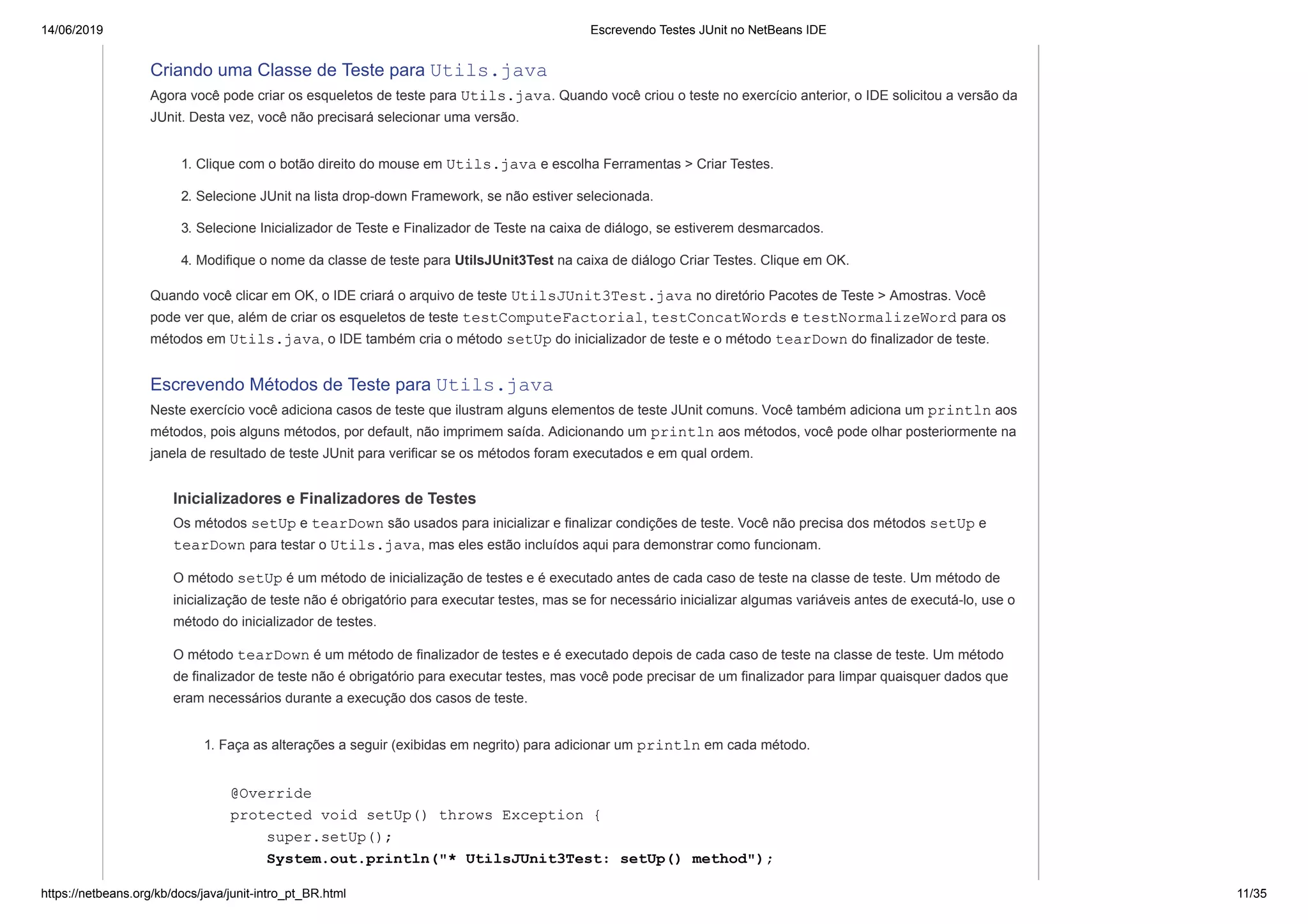 14/06/2019 Escrevendo Testes JUnit no NetBeans IDE
https://netbeans.org/kb/docs/java/junit-intro_pt_BR.html 11/35
Criando uma Classe de Teste para Utils.java
Agora você pode criar os esqueletos de teste para Utils.java. Quando você criou o teste no exercício anterior, o IDE solicitou a versão da
JUnit. Desta vez, você não precisará selecionar uma versão.
1. Clique com o botão direito do mouse em Utils.java e escolha Ferramentas > Criar Testes.
2. Selecione JUnit na lista drop-down Framework, se não estiver selecionada.
3. Selecione Inicializador de Teste e Finalizador de Teste na caixa de diálogo, se estiverem desmarcados.
4. Modifique o nome da classe de teste para UtilsJUnit3Test na caixa de diálogo Criar Testes. Clique em OK.
Quando você clicar em OK, o IDE criará o arquivo de teste UtilsJUnit3Test.java no diretório Pacotes de Teste > Amostras. Você
pode ver que, além de criar os esqueletos de teste testComputeFactorial, testConcatWords e testNormalizeWord para os
métodos em Utils.java, o IDE também cria o método setUp do inicializador de teste e o método tearDown do finalizador de teste.
Escrevendo Métodos de Teste para Utils.java
Neste exercício você adiciona casos de teste que ilustram alguns elementos de teste JUnit comuns. Você também adiciona um println aos
métodos, pois alguns métodos, por default, não imprimem saída. Adicionando um println aos métodos, você pode olhar posteriormente na
janela de resultado de teste JUnit para verificar se os métodos foram executados e em qual ordem.
Inicializadores e Finalizadores de Testes
Os métodos setUp e tearDown são usados para inicializar e finalizar condições de teste. Você não precisa dos métodos setUp e
tearDown para testar o Utils.java, mas eles estão incluídos aqui para demonstrar como funcionam.
O método setUp é um método de inicialização de testes e é executado antes de cada caso de teste na classe de teste. Um método de
inicialização de teste não é obrigatório para executar testes, mas se for necessário inicializar algumas variáveis antes de executá-lo, use o
método do inicializador de testes.
O método tearDown é um método de finalizador de testes e é executado depois de cada caso de teste na classe de teste. Um método
de finalizador de teste não é obrigatório para executar testes, mas você pode precisar de um finalizador para limpar quaisquer dados que
eram necessários durante a execução dos casos de teste.
1. Faça as alterações a seguir (exibidas em negrito) para adicionar um println em cada método.
@Override
protected void setUp() throws Exception {
super.setUp();
System.out.println("* UtilsJUnit3Test: setUp() method");
 