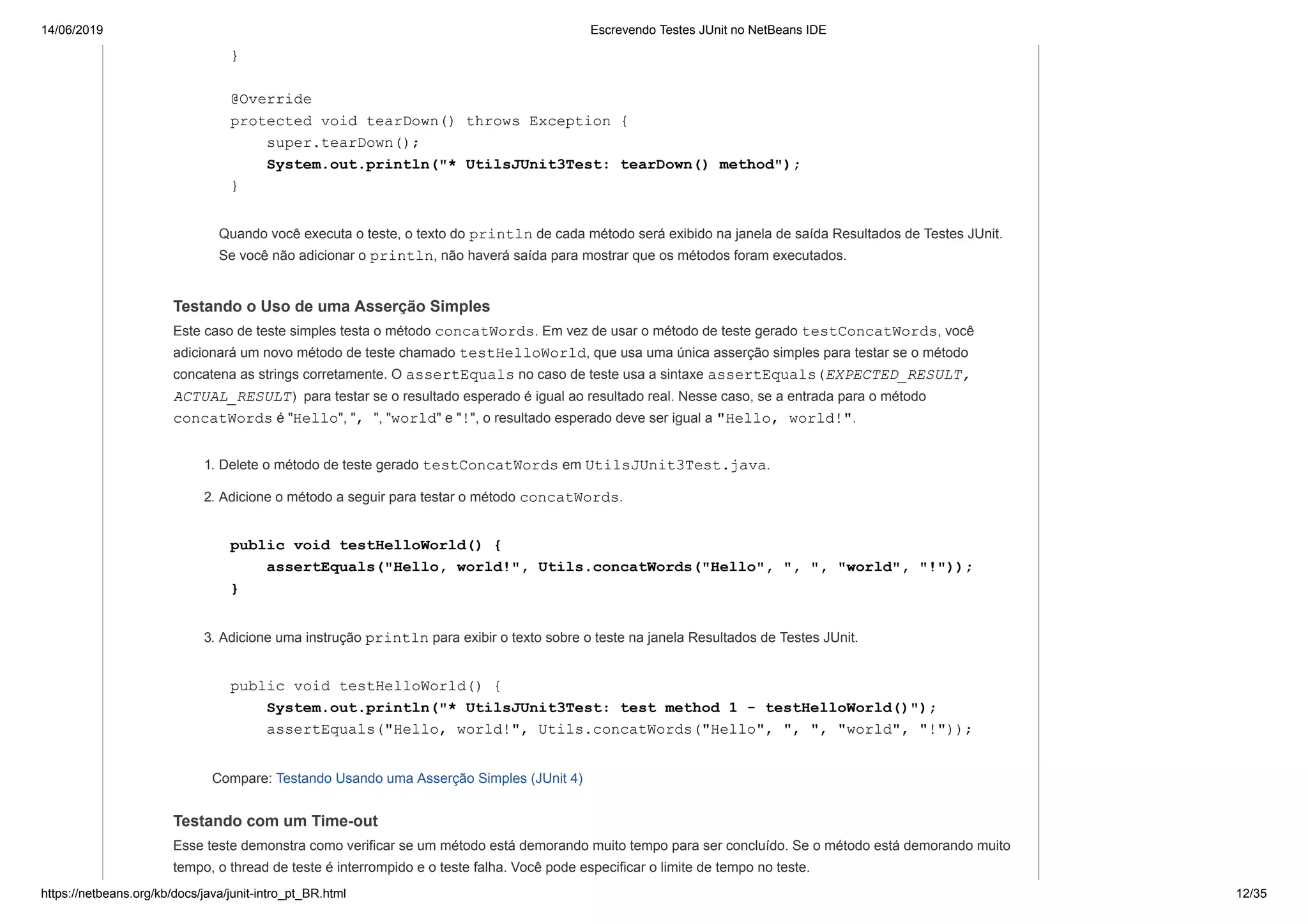 14/06/2019 Escrevendo Testes JUnit no NetBeans IDE
https://netbeans.org/kb/docs/java/junit-intro_pt_BR.html 12/35
}
@Override
protected void tearDown() throws Exception {
super.tearDown();
System.out.println("* UtilsJUnit3Test: tearDown() method");
}
Quando você executa o teste, o texto do println de cada método será exibido na janela de saída Resultados de Testes JUnit.
Se você não adicionar o println, não haverá saída para mostrar que os métodos foram executados.
Testando o Uso de uma Asserção Simples
Este caso de teste simples testa o método concatWords. Em vez de usar o método de teste gerado testConcatWords, você
adicionará um novo método de teste chamado testHelloWorld, que usa uma única asserção simples para testar se o método
concatena as strings corretamente. O assertEquals no caso de teste usa a sintaxe assertEquals(EXPECTED_RESULT,
ACTUAL_RESULT) para testar se o resultado esperado é igual ao resultado real. Nesse caso, se a entrada para o método
concatWords é "Hello", ", ", "world" e "!", o resultado esperado deve ser igual a "Hello, world!".
1. Delete o método de teste gerado testConcatWords em UtilsJUnit3Test.java.
2. Adicione o método a seguir para testar o método concatWords.
public void testHelloWorld() {
assertEquals("Hello, world!", Utils.concatWords("Hello", ", ", "world", "!"));
}
3. Adicione uma instrução println para exibir o texto sobre o teste na janela Resultados de Testes JUnit.
public void testHelloWorld() {
System.out.println("* UtilsJUnit3Test: test method 1 - testHelloWorld()");
assertEquals("Hello, world!", Utils.concatWords("Hello", ", ", "world", "!"));
Compare: Testando Usando uma Asserção Simples (JUnit 4)
Testando com um Time-out
Esse teste demonstra como verificar se um método está demorando muito tempo para ser concluído. Se o método está demorando muito
tempo, o thread de teste é interrompido e o teste falha. Você pode especificar o limite de tempo no teste.
 