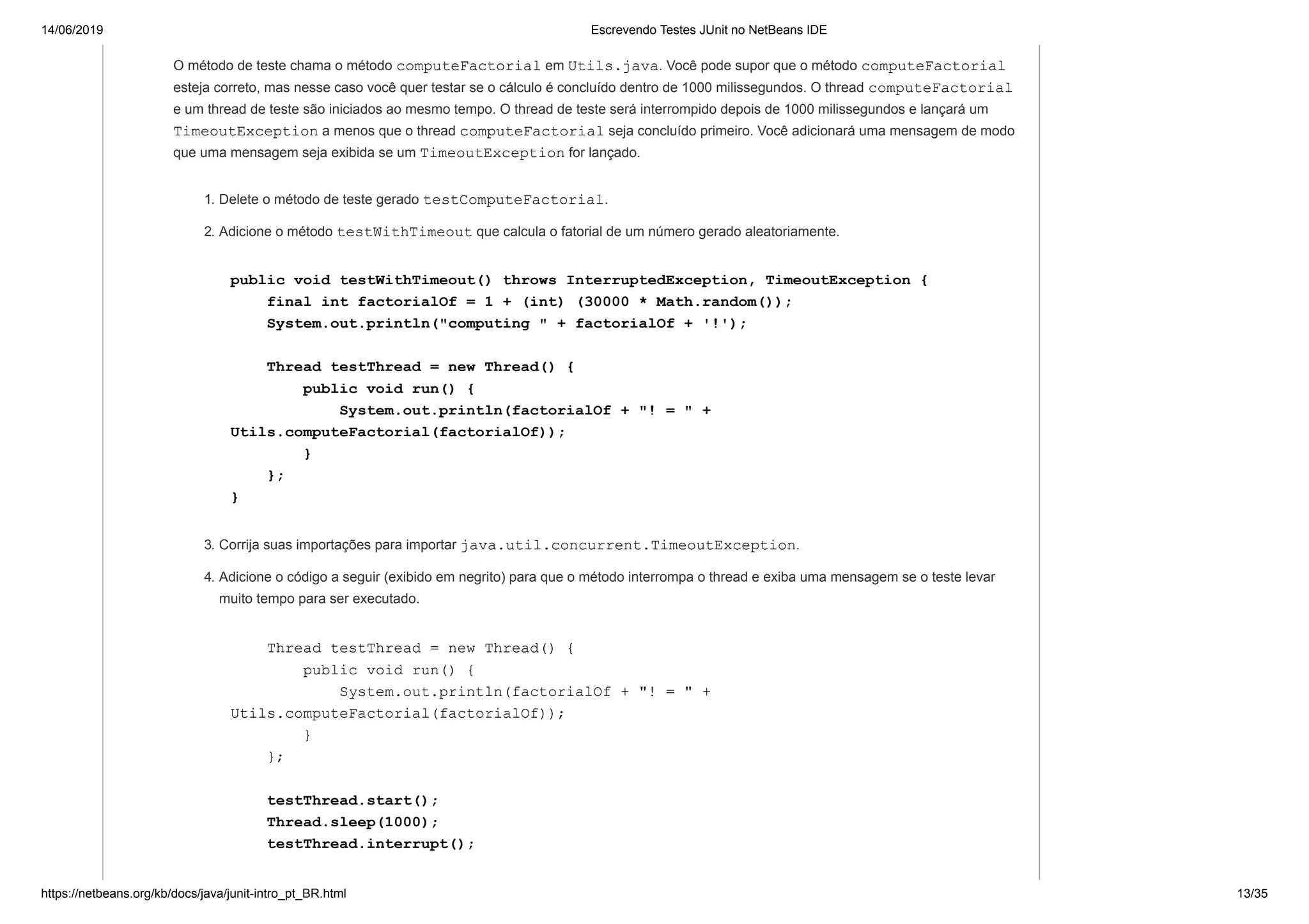 14/06/2019 Escrevendo Testes JUnit no NetBeans IDE
https://netbeans.org/kb/docs/java/junit-intro_pt_BR.html 13/35
O método de teste chama o método computeFactorial em Utils.java. Você pode supor que o método computeFactorial
esteja correto, mas nesse caso você quer testar se o cálculo é concluído dentro de 1000 milissegundos. O thread computeFactorial
e um thread de teste são iniciados ao mesmo tempo. O thread de teste será interrompido depois de 1000 milissegundos e lançará um
TimeoutException a menos que o thread computeFactorial seja concluído primeiro. Você adicionará uma mensagem de modo
que uma mensagem seja exibida se um TimeoutException for lançado.
1. Delete o método de teste gerado testComputeFactorial.
2. Adicione o método testWithTimeout que calcula o fatorial de um número gerado aleatoriamente.
public void testWithTimeout() throws InterruptedException, TimeoutException {
final int factorialOf = 1 + (int) (30000 * Math.random());
System.out.println("computing " + factorialOf + '!');
Thread testThread = new Thread() {
public void run() {
System.out.println(factorialOf + "! = " +
Utils.computeFactorial(factorialOf));
}
};
}
3. Corrija suas importações para importar java.util.concurrent.TimeoutException.
4. Adicione o código a seguir (exibido em negrito) para que o método interrompa o thread e exiba uma mensagem se o teste levar
muito tempo para ser executado.
Thread testThread = new Thread() {
public void run() {
System.out.println(factorialOf + "! = " +
Utils.computeFactorial(factorialOf));
}
};
testThread.start();
Thread.sleep(1000);
testThread.interrupt();
 