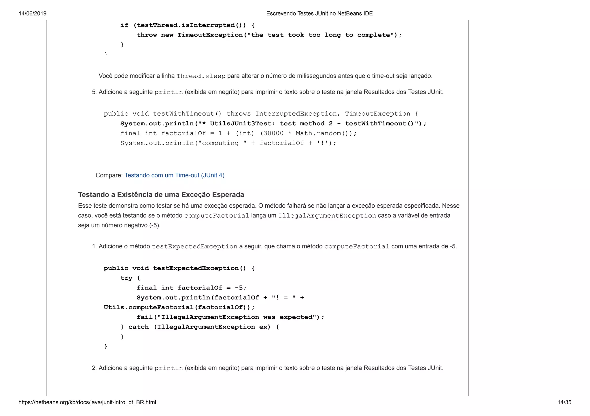 14/06/2019 Escrevendo Testes JUnit no NetBeans IDE
https://netbeans.org/kb/docs/java/junit-intro_pt_BR.html 14/35
if (testThread.isInterrupted()) {
throw new TimeoutException("the test took too long to complete");
}
}
Você pode modificar a linha Thread.sleep para alterar o número de milissegundos antes que o time-out seja lançado.
5. Adicione a seguinte println (exibida em negrito) para imprimir o texto sobre o teste na janela Resultados dos Testes JUnit.
public void testWithTimeout() throws InterruptedException, TimeoutException {
System.out.println("* UtilsJUnit3Test: test method 2 - testWithTimeout()");
final int factorialOf = 1 + (int) (30000 * Math.random());
System.out.println("computing " + factorialOf + '!');
Compare: Testando com um Time-out (JUnit 4)
Testando a Existência de uma Exceção Esperada
Esse teste demonstra como testar se há uma exceção esperada. O método falhará se não lançar a exceção esperada especificada. Nesse
caso, você está testando se o método computeFactorial lança um IllegalArgumentException caso a variável de entrada
seja um número negativo (-5).
1. Adicione o método testExpectedException a seguir, que chama o método computeFactorial com uma entrada de -5.
public void testExpectedException() {
try {
final int factorialOf = -5;
System.out.println(factorialOf + "! = " +
Utils.computeFactorial(factorialOf));
fail("IllegalArgumentException was expected");
} catch (IllegalArgumentException ex) {
}
}
2. Adicione a seguinte println (exibida em negrito) para imprimir o texto sobre o teste na janela Resultados dos Testes JUnit.
 