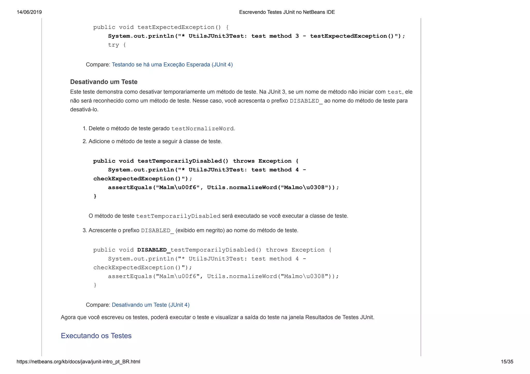 14/06/2019 Escrevendo Testes JUnit no NetBeans IDE
https://netbeans.org/kb/docs/java/junit-intro_pt_BR.html 15/35
public void testExpectedException() {
System.out.println("* UtilsJUnit3Test: test method 3 - testExpectedException()");
try {
Compare: Testando se há uma Exceção Esperada (JUnit 4)
Desativando um Teste
Este teste demonstra como desativar temporariamente um método de teste. Na JUnit 3, se um nome de método não iniciar com test, ele
não será reconhecido como um método de teste. Nesse caso, você acrescenta o prefixo DISABLED_ ao nome do método de teste para
desativá-lo.
1. Delete o método de teste gerado testNormalizeWord.
2. Adicione o método de teste a seguir à classe de teste.
public void testTemporarilyDisabled() throws Exception {
System.out.println("* UtilsJUnit3Test: test method 4 -
checkExpectedException()");
assertEquals("Malmu00f6", Utils.normalizeWord("Malmou0308"));
}
O método de teste testTemporarilyDisabled será executado se você executar a classe de teste.
3. Acrescente o prefixo DISABLED_ (exibido em negrito) ao nome do método de teste.
public void DISABLED_testTemporarilyDisabled() throws Exception {
System.out.println("* UtilsJUnit3Test: test method 4 -
checkExpectedException()");
assertEquals("Malmu00f6", Utils.normalizeWord("Malmou0308"));
}
Compare: Desativando um Teste (JUnit 4)
Agora que você escreveu os testes, poderá executar o teste e visualizar a saída do teste na janela Resultados de Testes JUnit.
Executando os Testes
 