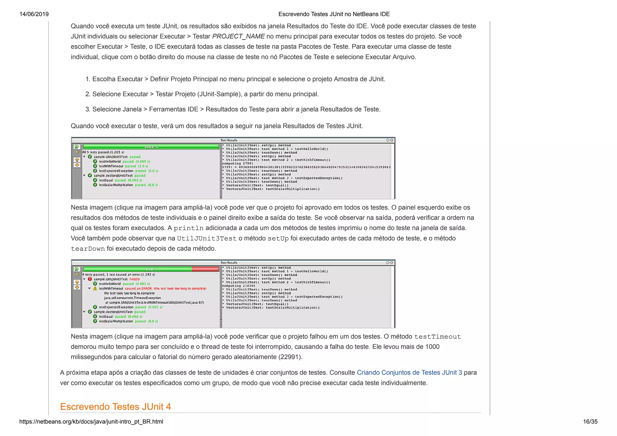 14/06/2019 Escrevendo Testes JUnit no NetBeans IDE
https://netbeans.org/kb/docs/java/junit-intro_pt_BR.html 16/35
Quando você executa um teste JUnit, os resultados são exibidos na janela Resultados do Teste do IDE. Você pode executar classes de teste
JUnit individuais ou selecionar Executar > Testar PROJECT_NAME no menu principal para executar todos os testes do projeto. Se você
escolher Executar > Teste, o IDE executará todas as classes de teste na pasta Pacotes de Teste. Para executar uma classe de teste
individual, clique com o botão direito do mouse na classe de teste no nó Pacotes de Teste e selecione Executar Arquivo.
1. Escolha Executar > Definir Projeto Principal no menu principal e selecione o projeto Amostra de JUnit.
2. Selecione Executar > Testar Projeto (JUnit-Sample), a partir do menu principal.
3. Selecione Janela > Ferramentas IDE > Resultados do Teste para abrir a janela Resultados de Teste.
Quando você executar o teste, verá um dos resultados a seguir na janela Resultados de Testes JUnit.
Nesta imagem (clique na imagem para ampliá-la) você pode ver que o projeto foi aprovado em todos os testes. O painel esquerdo exibe os
resultados dos métodos de teste individuais e o painel direito exibe a saída do teste. Se você observar na saída, poderá verificar a ordem na
qual os testes foram executados. A println adicionada a cada um dos métodos de testes imprimiu o nome do teste na janela de saída.
Você também pode observar que na UtilJUnit3Test o método setUp foi executado antes de cada método de teste, e o método
tearDown foi executado depois de cada método.
Nesta imagem (clique na imagem para ampliá-la) você pode verificar que o projeto falhou em um dos testes. O método testTimeout
demorou muito tempo para ser concluído e o thread de teste foi interrompido, causando a falha do teste. Ele levou mais de 1000
milissegundos para calcular o fatorial do número gerado aleatoriamente (22991).
A próxima etapa após a criação das classes de teste de unidades é criar conjuntos de testes. Consulte Criando Conjuntos de Testes JUnit 3 para
ver como executar os testes especificados como um grupo, de modo que você não precise executar cada teste individualmente.
Escrevendo Testes JUnit 4
 