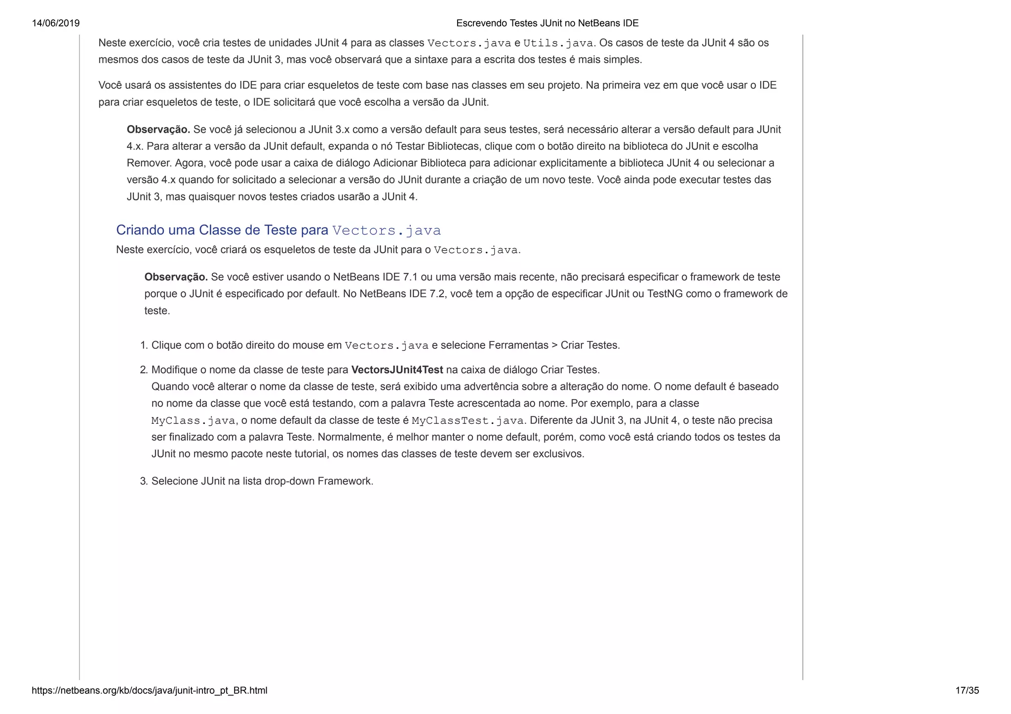 14/06/2019 Escrevendo Testes JUnit no NetBeans IDE
https://netbeans.org/kb/docs/java/junit-intro_pt_BR.html 17/35
Neste exercício, você cria testes de unidades JUnit 4 para as classes Vectors.java e Utils.java. Os casos de teste da JUnit 4 são os
mesmos dos casos de teste da JUnit 3, mas você observará que a sintaxe para a escrita dos testes é mais simples.
Você usará os assistentes do IDE para criar esqueletos de teste com base nas classes em seu projeto. Na primeira vez em que você usar o IDE
para criar esqueletos de teste, o IDE solicitará que você escolha a versão da JUnit.
Observação. Se você já selecionou a JUnit 3.x como a versão default para seus testes, será necessário alterar a versão default para JUnit
4.x. Para alterar a versão da JUnit default, expanda o nó Testar Bibliotecas, clique com o botão direito na biblioteca do JUnit e escolha
Remover. Agora, você pode usar a caixa de diálogo Adicionar Biblioteca para adicionar explicitamente a biblioteca JUnit 4 ou selecionar a
versão 4.x quando for solicitado a selecionar a versão do JUnit durante a criação de um novo teste. Você ainda pode executar testes das
JUnit 3, mas quaisquer novos testes criados usarão a JUnit 4.
Criando uma Classe de Teste para Vectors.java
Neste exercício, você criará os esqueletos de teste da JUnit para o Vectors.java.
Observação. Se você estiver usando o NetBeans IDE 7.1 ou uma versão mais recente, não precisará especificar o framework de teste
porque o JUnit é especificado por default. No NetBeans IDE 7.2, você tem a opção de especificar JUnit ou TestNG como o framework de
teste.
1. Clique com o botão direito do mouse em Vectors.java e selecione Ferramentas > Criar Testes.
2. Modifique o nome da classe de teste para VectorsJUnit4Test na caixa de diálogo Criar Testes.
Quando você alterar o nome da classe de teste, será exibido uma advertência sobre a alteração do nome. O nome default é baseado
no nome da classe que você está testando, com a palavra Teste acrescentada ao nome. Por exemplo, para a classe
MyClass.java, o nome default da classe de teste é MyClassTest.java. Diferente da JUnit 3, na JUnit 4, o teste não precisa
ser finalizado com a palavra Teste. Normalmente, é melhor manter o nome default, porém, como você está criando todos os testes da
JUnit no mesmo pacote neste tutorial, os nomes das classes de teste devem ser exclusivos.
3. Selecione JUnit na lista drop-down Framework.
 