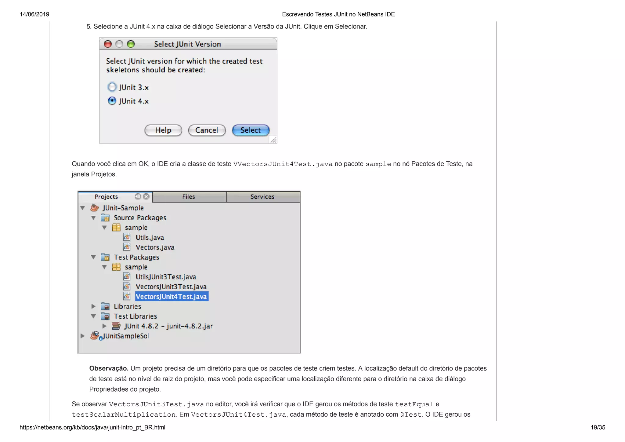 14/06/2019 Escrevendo Testes JUnit no NetBeans IDE
https://netbeans.org/kb/docs/java/junit-intro_pt_BR.html 19/35
5. Selecione a JUnit 4.x na caixa de diálogo Selecionar a Versão da JUnit. Clique em Selecionar.
Quando você clica em OK, o IDE cria a classe de teste VVectorsJUnit4Test.java no pacote sample no nó Pacotes de Teste, na
janela Projetos.
Observação. Um projeto precisa de um diretório para que os pacotes de teste criem testes. A localização default do diretório de pacotes
de teste está no nível de raiz do projeto, mas você pode especificar uma localização diferente para o diretório na caixa de diálogo
Propriedades do projeto.
Se observar VectorsJUnit3Test.java no editor, você irá verificar que o IDE gerou os métodos de teste testEqual e
testScalarMultiplication. Em VectorsJUnit4Test.java, cada método de teste é anotado com @Test. O IDE gerou os
 