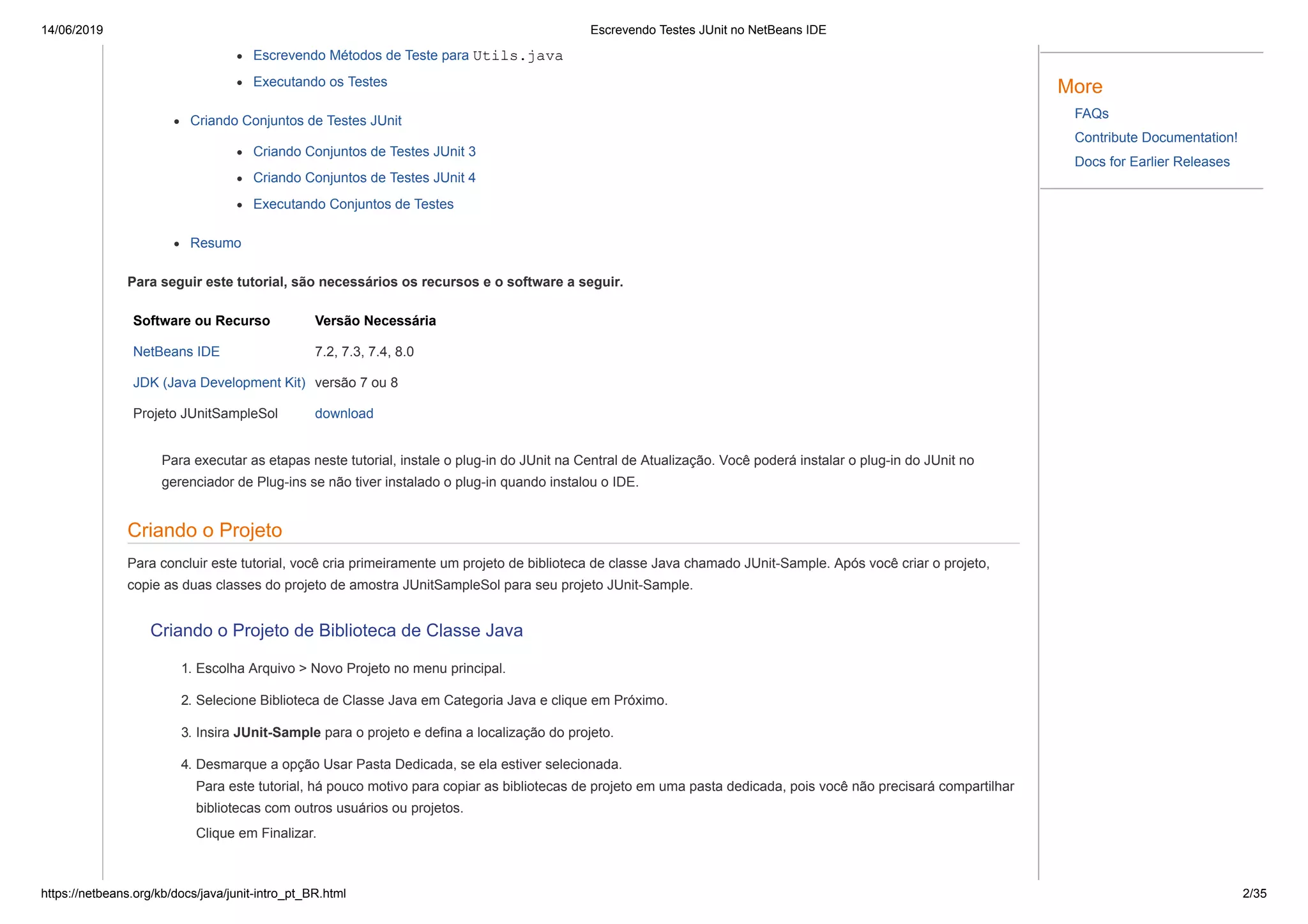 14/06/2019 Escrevendo Testes JUnit no NetBeans IDE
https://netbeans.org/kb/docs/java/junit-intro_pt_BR.html 2/35
Escrevendo Métodos de Teste para Utils.java
Executando os Testes
Criando Conjuntos de Testes JUnit
Criando Conjuntos de Testes JUnit 3
Criando Conjuntos de Testes JUnit 4
Executando Conjuntos de Testes
Resumo
Para seguir este tutorial, são necessários os recursos e o software a seguir.
Software ou Recurso Versão Necessária
NetBeans IDE 7.2, 7.3, 7.4, 8.0
JDK (Java Development Kit) versão 7 ou 8
Projeto JUnitSampleSol download
Para executar as etapas neste tutorial, instale o plug-in do JUnit na Central de Atualização. Você poderá instalar o plug-in do JUnit no
gerenciador de Plug-ins se não tiver instalado o plug-in quando instalou o IDE.
Criando o Projeto
Para concluir este tutorial, você cria primeiramente um projeto de biblioteca de classe Java chamado JUnit-Sample. Após você criar o projeto,
copie as duas classes do projeto de amostra JUnitSampleSol para seu projeto JUnit-Sample.
Criando o Projeto de Biblioteca de Classe Java
1. Escolha Arquivo > Novo Projeto no menu principal.
2. Selecione Biblioteca de Classe Java em Categoria Java e clique em Próximo.
3. Insira JUnit-Sample para o projeto e defina a localização do projeto.
4. Desmarque a opção Usar Pasta Dedicada, se ela estiver selecionada.
Para este tutorial, há pouco motivo para copiar as bibliotecas de projeto em uma pasta dedicada, pois você não precisará compartilhar
bibliotecas com outros usuários ou projetos.
Clique em Finalizar.
More
FAQs
Contribute Documentation!
Docs for Earlier Releases
 