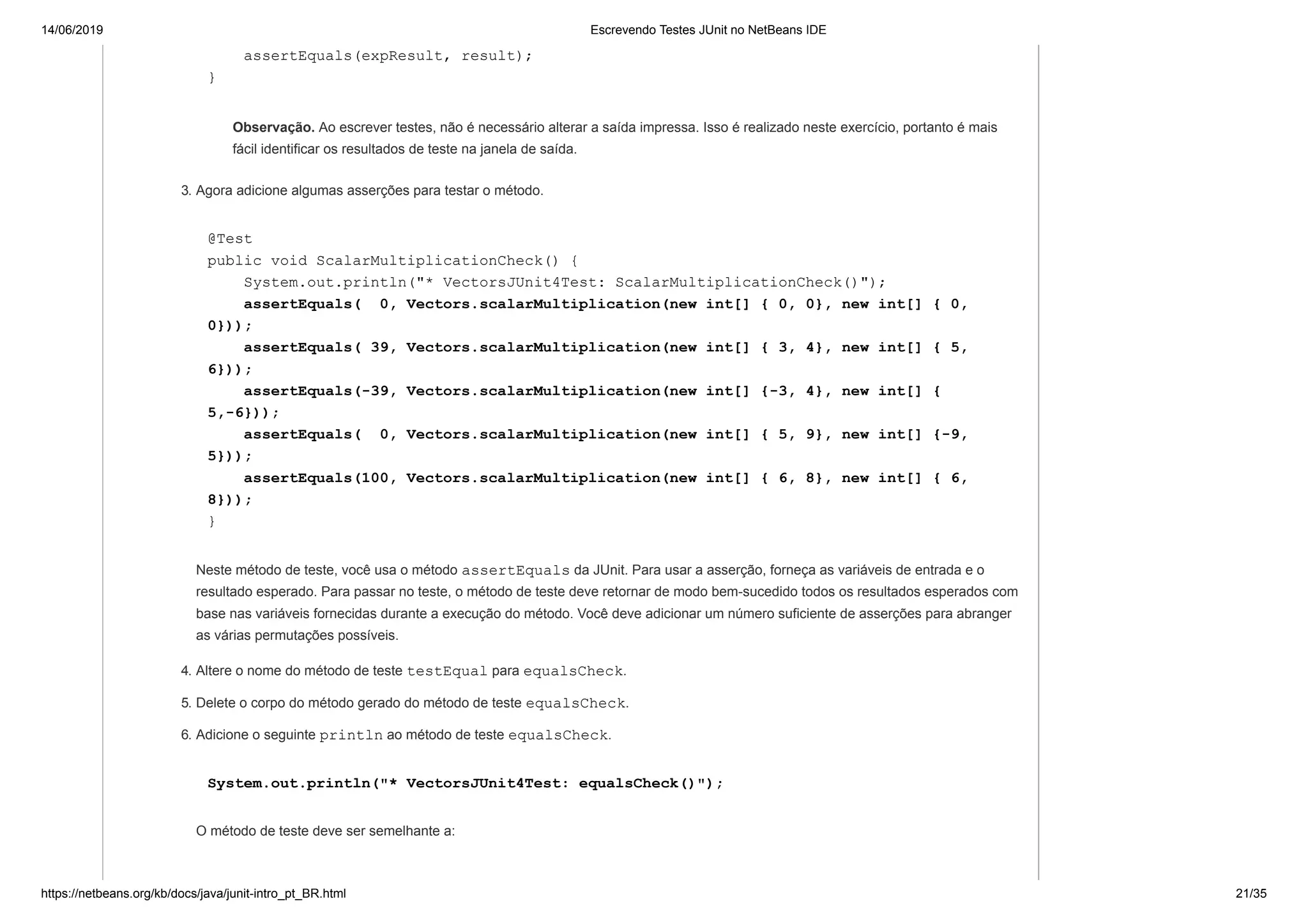 14/06/2019 Escrevendo Testes JUnit no NetBeans IDE
https://netbeans.org/kb/docs/java/junit-intro_pt_BR.html 21/35
assertEquals(expResult, result);
}
Observação. Ao escrever testes, não é necessário alterar a saída impressa. Isso é realizado neste exercício, portanto é mais
fácil identificar os resultados de teste na janela de saída.
3. Agora adicione algumas asserções para testar o método.
@Test
public void ScalarMultiplicationCheck() {
System.out.println("* VectorsJUnit4Test: ScalarMultiplicationCheck()");
assertEquals( 0, Vectors.scalarMultiplication(new int[] { 0, 0}, new int[] { 0,
0}));
assertEquals( 39, Vectors.scalarMultiplication(new int[] { 3, 4}, new int[] { 5,
6}));
assertEquals(-39, Vectors.scalarMultiplication(new int[] {-3, 4}, new int[] {
5,-6}));
assertEquals( 0, Vectors.scalarMultiplication(new int[] { 5, 9}, new int[] {-9,
5}));
assertEquals(100, Vectors.scalarMultiplication(new int[] { 6, 8}, new int[] { 6,
8}));
}
Neste método de teste, você usa o método assertEquals da JUnit. Para usar a asserção, forneça as variáveis de entrada e o
resultado esperado. Para passar no teste, o método de teste deve retornar de modo bem-sucedido todos os resultados esperados com
base nas variáveis fornecidas durante a execução do método. Você deve adicionar um número suficiente de asserções para abranger
as várias permutações possíveis.
4. Altere o nome do método de teste testEqual para equalsCheck.
5. Delete o corpo do método gerado do método de teste equalsCheck.
6. Adicione o seguinte println ao método de teste equalsCheck.
System.out.println("* VectorsJUnit4Test: equalsCheck()");
O método de teste deve ser semelhante a:
 