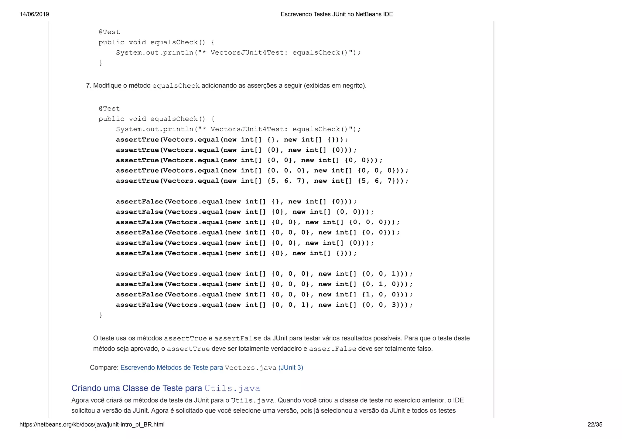 14/06/2019 Escrevendo Testes JUnit no NetBeans IDE
https://netbeans.org/kb/docs/java/junit-intro_pt_BR.html 22/35
@Test
public void equalsCheck() {
System.out.println("* VectorsJUnit4Test: equalsCheck()");
}
7. Modifique o método equalsCheck adicionando as asserções a seguir (exibidas em negrito).
@Test
public void equalsCheck() {
System.out.println("* VectorsJUnit4Test: equalsCheck()");
assertTrue(Vectors.equal(new int[] {}, new int[] {}));
assertTrue(Vectors.equal(new int[] {0}, new int[] {0}));
assertTrue(Vectors.equal(new int[] {0, 0}, new int[] {0, 0}));
assertTrue(Vectors.equal(new int[] {0, 0, 0}, new int[] {0, 0, 0}));
assertTrue(Vectors.equal(new int[] {5, 6, 7}, new int[] {5, 6, 7}));
assertFalse(Vectors.equal(new int[] {}, new int[] {0}));
assertFalse(Vectors.equal(new int[] {0}, new int[] {0, 0}));
assertFalse(Vectors.equal(new int[] {0, 0}, new int[] {0, 0, 0}));
assertFalse(Vectors.equal(new int[] {0, 0, 0}, new int[] {0, 0}));
assertFalse(Vectors.equal(new int[] {0, 0}, new int[] {0}));
assertFalse(Vectors.equal(new int[] {0}, new int[] {}));
assertFalse(Vectors.equal(new int[] {0, 0, 0}, new int[] {0, 0, 1}));
assertFalse(Vectors.equal(new int[] {0, 0, 0}, new int[] {0, 1, 0}));
assertFalse(Vectors.equal(new int[] {0, 0, 0}, new int[] {1, 0, 0}));
assertFalse(Vectors.equal(new int[] {0, 0, 1}, new int[] {0, 0, 3}));
}
O teste usa os métodos assertTrue e assertFalse da JUnit para testar vários resultados possíveis. Para que o teste deste
método seja aprovado, o assertTrue deve ser totalmente verdadeiro e assertFalse deve ser totalmente falso.
Compare: Escrevendo Métodos de Teste para Vectors.java (JUnit 3)
Criando uma Classe de Teste para Utils.java
Agora você criará os métodos de teste da JUnit para o Utils.java. Quando você criou a classe de teste no exercício anterior, o IDE
solicitou a versão da JUnit. Agora é solicitado que você selecione uma versão, pois já selecionou a versão da JUnit e todos os testes
 