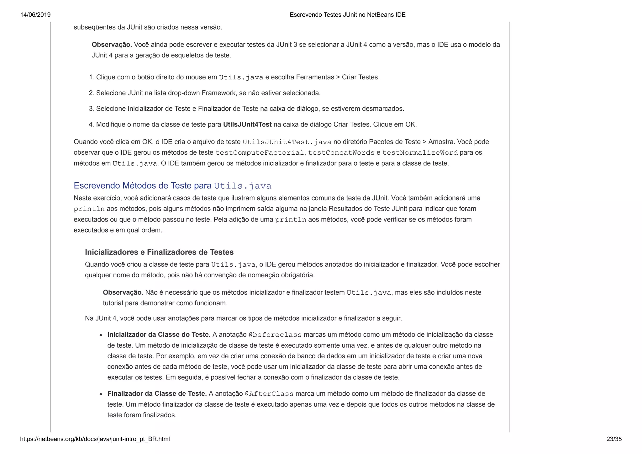 14/06/2019 Escrevendo Testes JUnit no NetBeans IDE
https://netbeans.org/kb/docs/java/junit-intro_pt_BR.html 23/35
subseqüentes da JUnit são criados nessa versão.
Observação. Você ainda pode escrever e executar testes da JUnit 3 se selecionar a JUnit 4 como a versão, mas o IDE usa o modelo da
JUnit 4 para a geração de esqueletos de teste.
1. Clique com o botão direito do mouse em Utils.java e escolha Ferramentas > Criar Testes.
2. Selecione JUnit na lista drop-down Framework, se não estiver selecionada.
3. Selecione Inicializador de Teste e Finalizador de Teste na caixa de diálogo, se estiverem desmarcados.
4. Modifique o nome da classe de teste para UtilsJUnit4Test na caixa de diálogo Criar Testes. Clique em OK.
Quando você clica em OK, o IDE cria o arquivo de teste UtilsJUnit4Test.java no diretório Pacotes de Teste > Amostra. Você pode
observar que o IDE gerou os métodos de teste testComputeFactorial, testConcatWords e testNormalizeWord para os
métodos em Utils.java. O IDE também gerou os métodos inicializador e finalizador para o teste e para a classe de teste.
Escrevendo Métodos de Teste para Utils.java
Neste exercício, você adicionará casos de teste que ilustram alguns elementos comuns de teste da JUnit. Você também adicionará uma
println aos métodos, pois alguns métodos não imprimem saída alguma na janela Resultados do Teste JUnit para indicar que foram
executados ou que o método passou no teste. Pela adição de uma println aos métodos, você pode verificar se os métodos foram
executados e em qual ordem.
Inicializadores e Finalizadores de Testes
Quando você criou a classe de teste para Utils.java, o IDE gerou métodos anotados do inicializador e finalizador. Você pode escolher
qualquer nome do método, pois não há convenção de nomeação obrigatória.
Observação. Não é necessário que os métodos inicializador e finalizador testem Utils.java, mas eles são incluídos neste
tutorial para demonstrar como funcionam.
Na JUnit 4, você pode usar anotações para marcar os tipos de métodos inicializador e finalizador a seguir.
Inicializador da Classe do Teste. A anotação @beforeclass marcas um método como um método de inicialização da classe
de teste. Um método de inicialização de classe de teste é executado somente uma vez, e antes de qualquer outro método na
classe de teste. Por exemplo, em vez de criar uma conexão de banco de dados em um inicializador de teste e criar uma nova
conexão antes de cada método de teste, você pode usar um inicializador da classe de teste para abrir uma conexão antes de
executar os testes. Em seguida, é possível fechar a conexão com o finalizador da classe de teste.
Finalizador da Classe de Teste. A anotação @AfterClass marca um método como um método de finalizador da classe de
teste. Um método finalizador da classe de teste é executado apenas uma vez e depois que todos os outros métodos na classe de
teste foram finalizados.
 