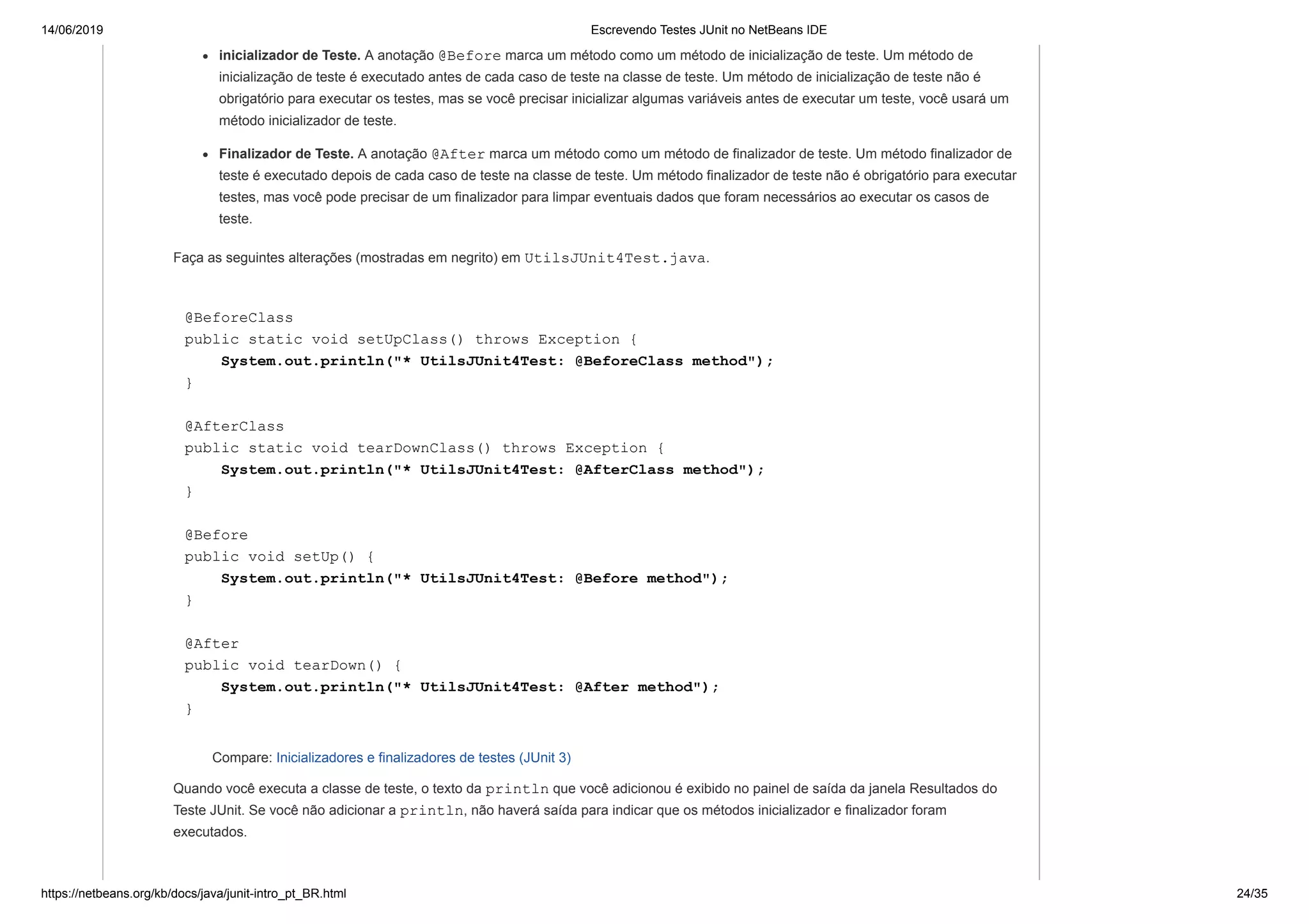 14/06/2019 Escrevendo Testes JUnit no NetBeans IDE
https://netbeans.org/kb/docs/java/junit-intro_pt_BR.html 24/35
inicializador de Teste. A anotação @Before marca um método como um método de inicialização de teste. Um método de
inicialização de teste é executado antes de cada caso de teste na classe de teste. Um método de inicialização de teste não é
obrigatório para executar os testes, mas se você precisar inicializar algumas variáveis antes de executar um teste, você usará um
método inicializador de teste.
Finalizador de Teste. A anotação @After marca um método como um método de finalizador de teste. Um método finalizador de
teste é executado depois de cada caso de teste na classe de teste. Um método finalizador de teste não é obrigatório para executar
testes, mas você pode precisar de um finalizador para limpar eventuais dados que foram necessários ao executar os casos de
teste.
Faça as seguintes alterações (mostradas em negrito) em UtilsJUnit4Test.java.
@BeforeClass
public static void setUpClass() throws Exception {
System.out.println("* UtilsJUnit4Test: @BeforeClass method");
}
@AfterClass
public static void tearDownClass() throws Exception {
System.out.println("* UtilsJUnit4Test: @AfterClass method");
}
@Before
public void setUp() {
System.out.println("* UtilsJUnit4Test: @Before method");
}
@After
public void tearDown() {
System.out.println("* UtilsJUnit4Test: @After method");
}
Compare: Inicializadores e finalizadores de testes (JUnit 3)
Quando você executa a classe de teste, o texto da println que você adicionou é exibido no painel de saída da janela Resultados do
Teste JUnit. Se você não adicionar a println, não haverá saída para indicar que os métodos inicializador e finalizador foram
executados.
 