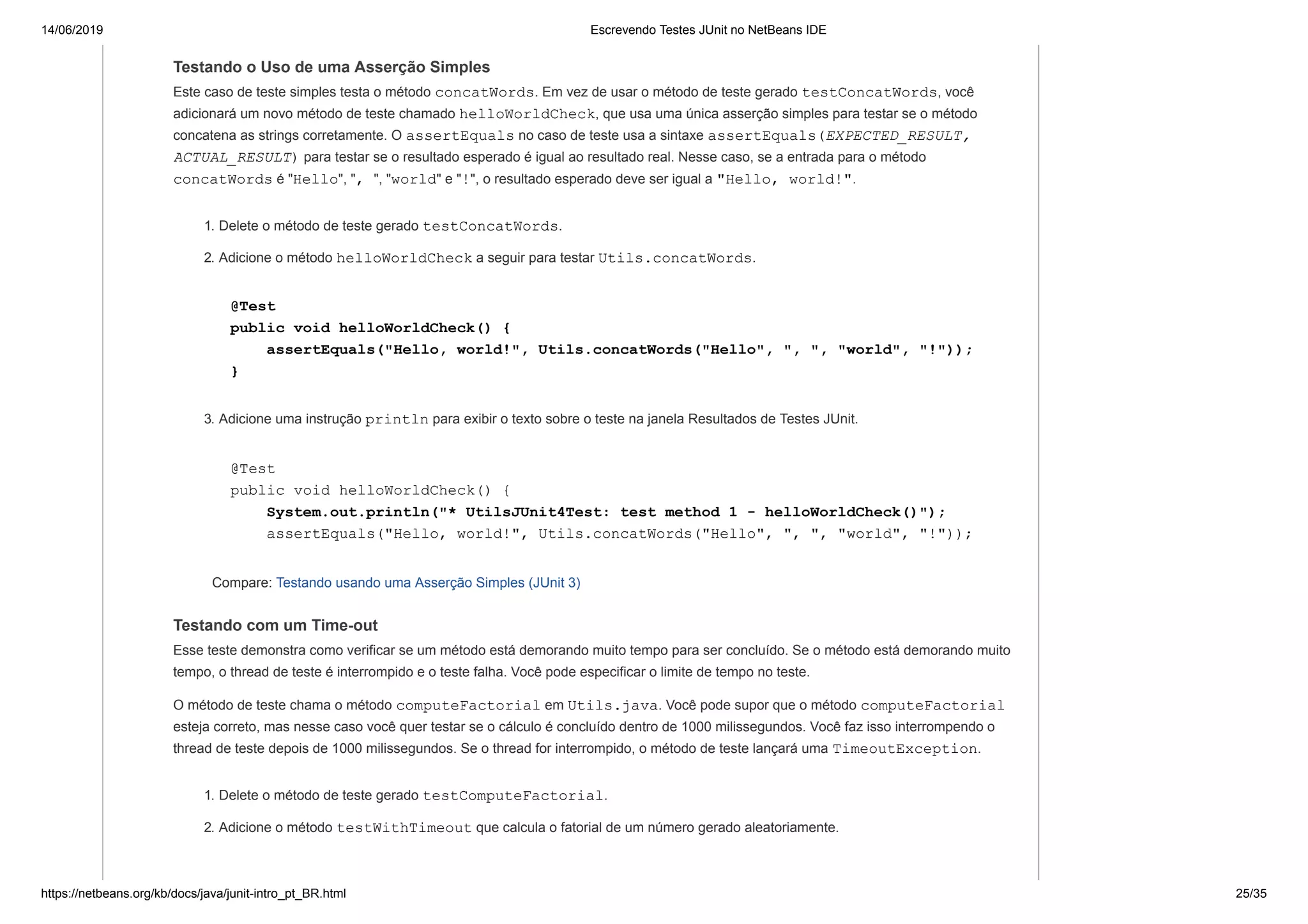 14/06/2019 Escrevendo Testes JUnit no NetBeans IDE
https://netbeans.org/kb/docs/java/junit-intro_pt_BR.html 25/35
Testando o Uso de uma Asserção Simples
Este caso de teste simples testa o método concatWords. Em vez de usar o método de teste gerado testConcatWords, você
adicionará um novo método de teste chamado helloWorldCheck, que usa uma única asserção simples para testar se o método
concatena as strings corretamente. O assertEquals no caso de teste usa a sintaxe assertEquals(EXPECTED_RESULT,
ACTUAL_RESULT) para testar se o resultado esperado é igual ao resultado real. Nesse caso, se a entrada para o método
concatWords é "Hello", ", ", "world" e "!", o resultado esperado deve ser igual a "Hello, world!".
1. Delete o método de teste gerado testConcatWords.
2. Adicione o método helloWorldCheck a seguir para testar Utils.concatWords.
@Test
public void helloWorldCheck() {
assertEquals("Hello, world!", Utils.concatWords("Hello", ", ", "world", "!"));
}
3. Adicione uma instrução println para exibir o texto sobre o teste na janela Resultados de Testes JUnit.
@Test
public void helloWorldCheck() {
System.out.println("* UtilsJUnit4Test: test method 1 - helloWorldCheck()");
assertEquals("Hello, world!", Utils.concatWords("Hello", ", ", "world", "!"));
Compare: Testando usando uma Asserção Simples (JUnit 3)
Testando com um Time-out
Esse teste demonstra como verificar se um método está demorando muito tempo para ser concluído. Se o método está demorando muito
tempo, o thread de teste é interrompido e o teste falha. Você pode especificar o limite de tempo no teste.
O método de teste chama o método computeFactorial em Utils.java. Você pode supor que o método computeFactorial
esteja correto, mas nesse caso você quer testar se o cálculo é concluído dentro de 1000 milissegundos. Você faz isso interrompendo o
thread de teste depois de 1000 milissegundos. Se o thread for interrompido, o método de teste lançará uma TimeoutException.
1. Delete o método de teste gerado testComputeFactorial.
2. Adicione o método testWithTimeout que calcula o fatorial de um número gerado aleatoriamente.
 