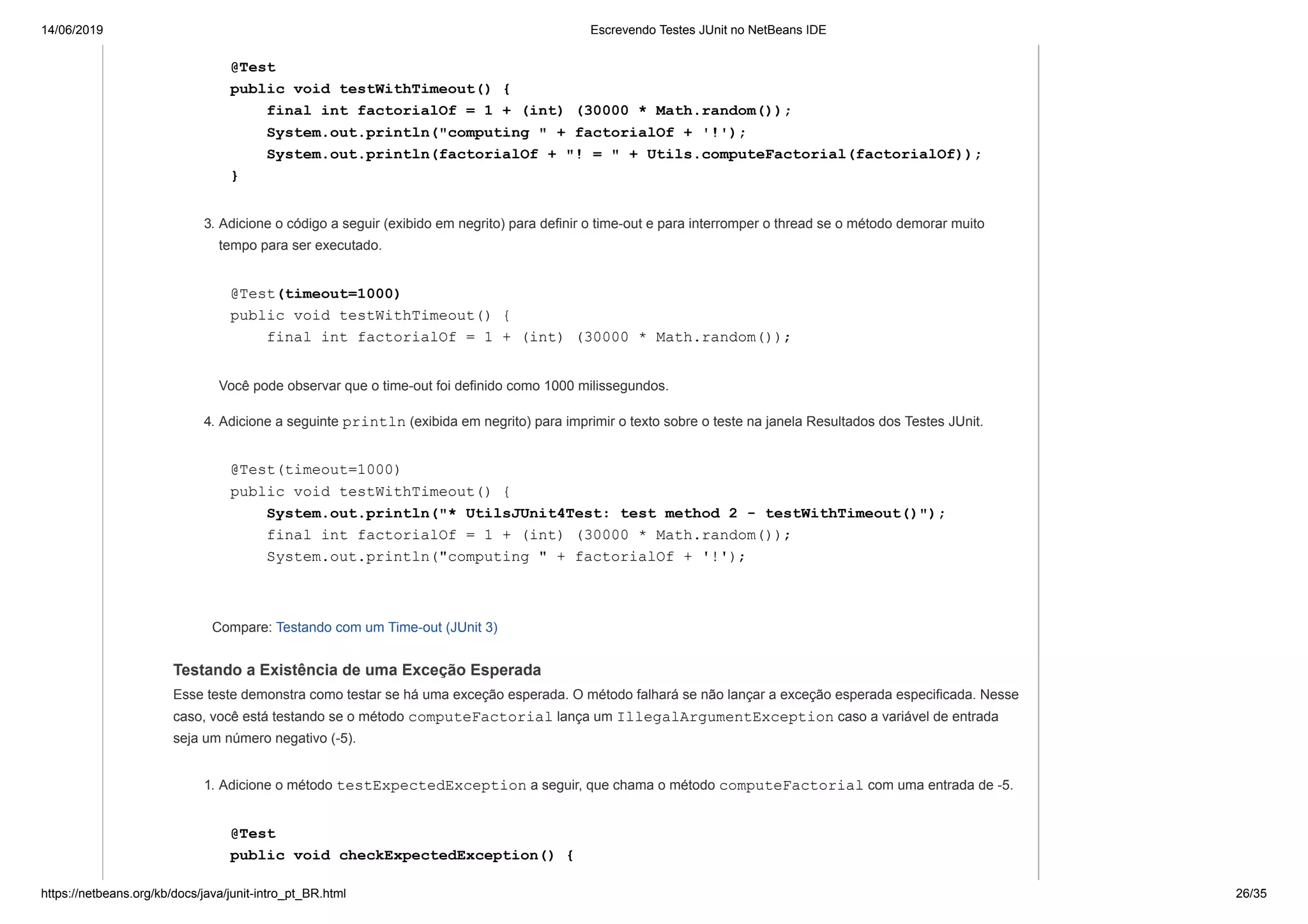 14/06/2019 Escrevendo Testes JUnit no NetBeans IDE
https://netbeans.org/kb/docs/java/junit-intro_pt_BR.html 26/35
@Test
public void testWithTimeout() {
final int factorialOf = 1 + (int) (30000 * Math.random());
System.out.println("computing " + factorialOf + '!');
System.out.println(factorialOf + "! = " + Utils.computeFactorial(factorialOf));
}
3. Adicione o código a seguir (exibido em negrito) para definir o time-out e para interromper o thread se o método demorar muito
tempo para ser executado.
@Test(timeout=1000)
public void testWithTimeout() {
final int factorialOf = 1 + (int) (30000 * Math.random());
Você pode observar que o time-out foi definido como 1000 milissegundos.
4. Adicione a seguinte println (exibida em negrito) para imprimir o texto sobre o teste na janela Resultados dos Testes JUnit.
@Test(timeout=1000)
public void testWithTimeout() {
System.out.println("* UtilsJUnit4Test: test method 2 - testWithTimeout()");
final int factorialOf = 1 + (int) (30000 * Math.random());
System.out.println("computing " + factorialOf + '!');
Compare: Testando com um Time-out (JUnit 3)
Testando a Existência de uma Exceção Esperada
Esse teste demonstra como testar se há uma exceção esperada. O método falhará se não lançar a exceção esperada especificada. Nesse
caso, você está testando se o método computeFactorial lança um IllegalArgumentException caso a variável de entrada
seja um número negativo (-5).
1. Adicione o método testExpectedException a seguir, que chama o método computeFactorial com uma entrada de -5.
@Test
public void checkExpectedException() {
 