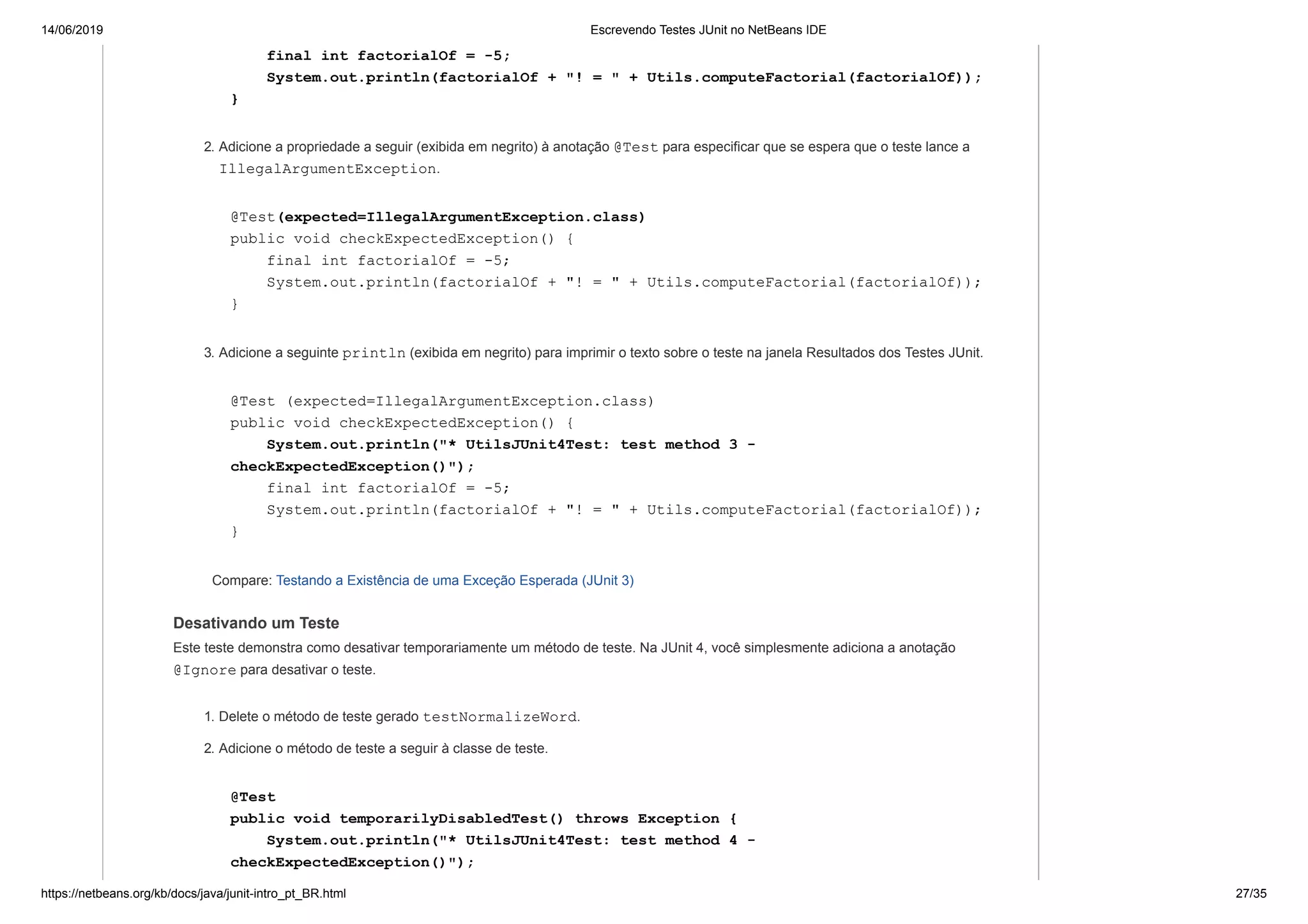 14/06/2019 Escrevendo Testes JUnit no NetBeans IDE
https://netbeans.org/kb/docs/java/junit-intro_pt_BR.html 27/35
final int factorialOf = -5;
System.out.println(factorialOf + "! = " + Utils.computeFactorial(factorialOf));
}
2. Adicione a propriedade a seguir (exibida em negrito) à anotação @Test para especificar que se espera que o teste lance a
IllegalArgumentException.
@Test(expected=IllegalArgumentException.class)
public void checkExpectedException() {
final int factorialOf = -5;
System.out.println(factorialOf + "! = " + Utils.computeFactorial(factorialOf));
}
3. Adicione a seguinte println (exibida em negrito) para imprimir o texto sobre o teste na janela Resultados dos Testes JUnit.
@Test (expected=IllegalArgumentException.class)
public void checkExpectedException() {
System.out.println("* UtilsJUnit4Test: test method 3 -
checkExpectedException()");
final int factorialOf = -5;
System.out.println(factorialOf + "! = " + Utils.computeFactorial(factorialOf));
}
Compare: Testando a Existência de uma Exceção Esperada (JUnit 3)
Desativando um Teste
Este teste demonstra como desativar temporariamente um método de teste. Na JUnit 4, você simplesmente adiciona a anotação
@Ignore para desativar o teste.
1. Delete o método de teste gerado testNormalizeWord.
2. Adicione o método de teste a seguir à classe de teste.
@Test
public void temporarilyDisabledTest() throws Exception {
System.out.println("* UtilsJUnit4Test: test method 4 -
checkExpectedException()");
 