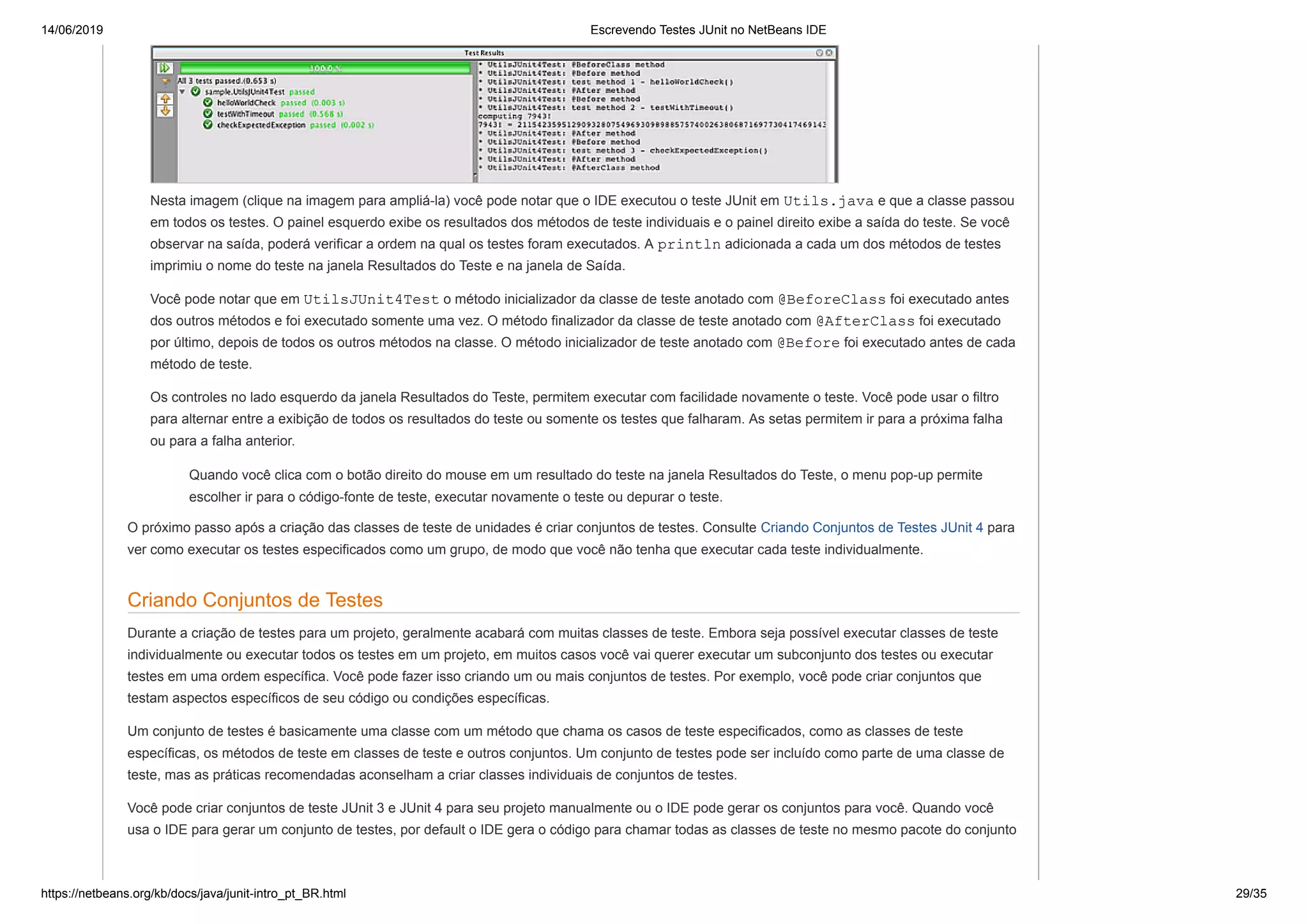 14/06/2019 Escrevendo Testes JUnit no NetBeans IDE
https://netbeans.org/kb/docs/java/junit-intro_pt_BR.html 29/35
Nesta imagem (clique na imagem para ampliá-la) você pode notar que o IDE executou o teste JUnit em Utils.java e que a classe passou
em todos os testes. O painel esquerdo exibe os resultados dos métodos de teste individuais e o painel direito exibe a saída do teste. Se você
observar na saída, poderá verificar a ordem na qual os testes foram executados. A println adicionada a cada um dos métodos de testes
imprimiu o nome do teste na janela Resultados do Teste e na janela de Saída.
Você pode notar que em UtilsJUnit4Test o método inicializador da classe de teste anotado com @BeforeClass foi executado antes
dos outros métodos e foi executado somente uma vez. O método finalizador da classe de teste anotado com @AfterClass foi executado
por último, depois de todos os outros métodos na classe. O método inicializador de teste anotado com @Before foi executado antes de cada
método de teste.
Os controles no lado esquerdo da janela Resultados do Teste, permitem executar com facilidade novamente o teste. Você pode usar o filtro
para alternar entre a exibição de todos os resultados do teste ou somente os testes que falharam. As setas permitem ir para a próxima falha
ou para a falha anterior.
Quando você clica com o botão direito do mouse em um resultado do teste na janela Resultados do Teste, o menu pop-up permite
escolher ir para o código-fonte de teste, executar novamente o teste ou depurar o teste.
O próximo passo após a criação das classes de teste de unidades é criar conjuntos de testes. Consulte Criando Conjuntos de Testes JUnit 4 para
ver como executar os testes especificados como um grupo, de modo que você não tenha que executar cada teste individualmente.
Criando Conjuntos de Testes
Durante a criação de testes para um projeto, geralmente acabará com muitas classes de teste. Embora seja possível executar classes de teste
individualmente ou executar todos os testes em um projeto, em muitos casos você vai querer executar um subconjunto dos testes ou executar
testes em uma ordem específica. Você pode fazer isso criando um ou mais conjuntos de testes. Por exemplo, você pode criar conjuntos que
testam aspectos específicos de seu código ou condições específicas.
Um conjunto de testes é basicamente uma classe com um método que chama os casos de teste especificados, como as classes de teste
específicas, os métodos de teste em classes de teste e outros conjuntos. Um conjunto de testes pode ser incluído como parte de uma classe de
teste, mas as práticas recomendadas aconselham a criar classes individuais de conjuntos de testes.
Você pode criar conjuntos de teste JUnit 3 e JUnit 4 para seu projeto manualmente ou o IDE pode gerar os conjuntos para você. Quando você
usa o IDE para gerar um conjunto de testes, por default o IDE gera o código para chamar todas as classes de teste no mesmo pacote do conjunto
 