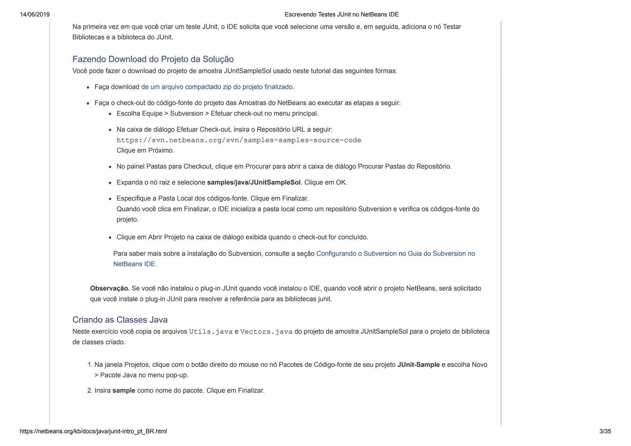 14/06/2019 Escrevendo Testes JUnit no NetBeans IDE
https://netbeans.org/kb/docs/java/junit-intro_pt_BR.html 3/35
Na primeira vez em que você criar um teste JUnit, o IDE solicita que você selecione uma versão e, em seguida, adiciona o nó Testar
Bibliotecas e a biblioteca do JUnit.
Fazendo Download do Projeto da Solução
Você pode fazer o download do projeto de amostra JUnitSampleSol usado neste tutorial das seguintes formas:
Faça download de um arquivo compactado zip do projeto finalizado.
Faça o check-out do código-fonte do projeto das Amostras do NetBeans ao executar as etapas a seguir:
Escolha Equipe > Subversion > Efetuar check-out no menu principal.
Na caixa de diálogo Efetuar Check-out, insira o Repositório URL a seguir:
https://svn.netbeans.org/svn/samples~samples-source-code
Clique em Próximo.
No painel Pastas para Checkout, clique em Procurar para abrir a caixa de diálogo Procurar Pastas do Repositório.
Expanda o nó raiz e selecione samples/java/JUnitSampleSol. Clique em OK.
Especifique a Pasta Local dos códigos-fonte. Clique em Finalizar.
Quando você clica em Finalizar, o IDE inicializa a pasta local como um repositório Subversion e verifica os códigos-fonte do
projeto.
Clique em Abrir Projeto na caixa de diálogo exibida quando o check-out for concluído.
Para saber mais sobre a instalação do Subversion, consulte a seção Configurando o Subversion no Guia do Subversion no
NetBeans IDE.
Observação. Se você não instalou o plug-in JUnit quando você instalou o IDE, quando você abrir o projeto NetBeans, será solicitado
que você instale o plug-in JUnit para resolver a referência para as bibliotecas junit.
Criando as Classes Java
Neste exercício você copia os arquivos Utils.java e Vectors.java do projeto de amostra JUnitSampleSol para o projeto de biblioteca
de classes criado.
1. Na janela Projetos, clique com o botão direito do mouse no nó Pacotes de Código-fonte de seu projeto JUnit-Sample e escolha Novo
> Pacote Java no menu pop-up.
2. Insira sample como nome do pacote. Clique em Finalizar.
 