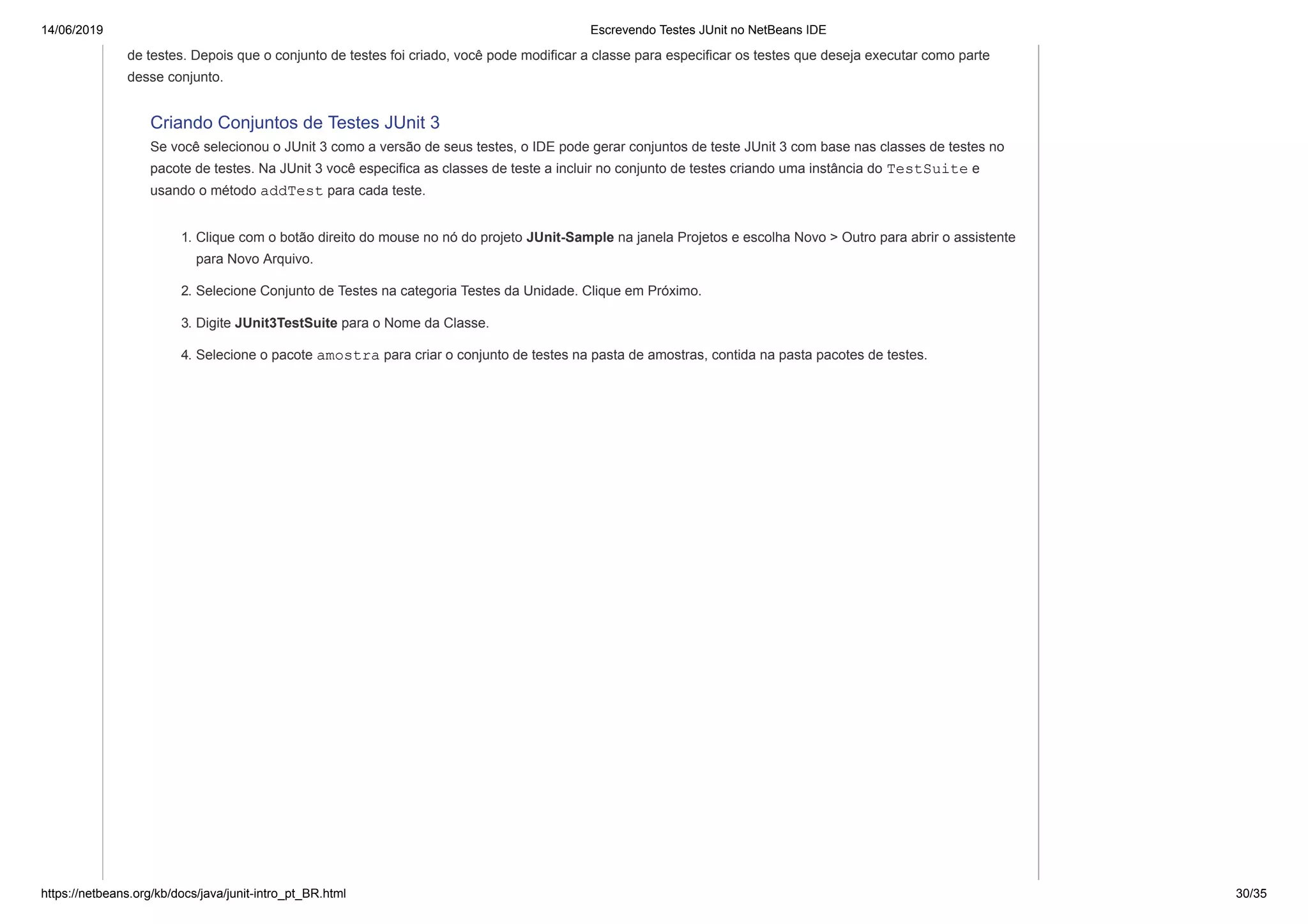 14/06/2019 Escrevendo Testes JUnit no NetBeans IDE
https://netbeans.org/kb/docs/java/junit-intro_pt_BR.html 30/35
de testes. Depois que o conjunto de testes foi criado, você pode modificar a classe para especificar os testes que deseja executar como parte
desse conjunto.
Criando Conjuntos de Testes JUnit 3
Se você selecionou o JUnit 3 como a versão de seus testes, o IDE pode gerar conjuntos de teste JUnit 3 com base nas classes de testes no
pacote de testes. Na JUnit 3 você especifica as classes de teste a incluir no conjunto de testes criando uma instância do TestSuite e
usando o método addTest para cada teste.
1. Clique com o botão direito do mouse no nó do projeto JUnit-Sample na janela Projetos e escolha Novo > Outro para abrir o assistente
para Novo Arquivo.
2. Selecione Conjunto de Testes na categoria Testes da Unidade. Clique em Próximo.
3. Digite JUnit3TestSuite para o Nome da Classe.
4. Selecione o pacote amostra para criar o conjunto de testes na pasta de amostras, contida na pasta pacotes de testes.
 