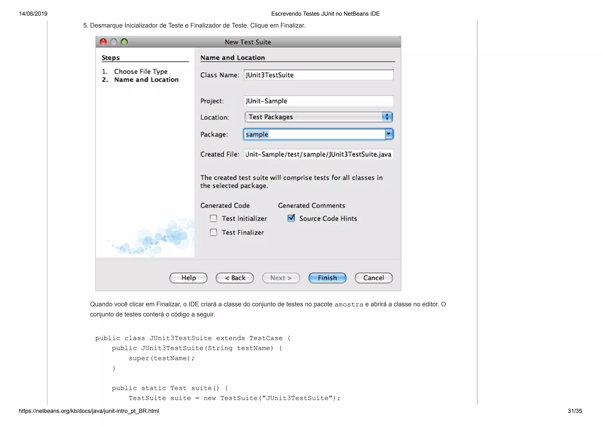 14/06/2019 Escrevendo Testes JUnit no NetBeans IDE
https://netbeans.org/kb/docs/java/junit-intro_pt_BR.html 31/35
5. Desmarque Inicializador de Teste e Finalizador de Teste. Clique em Finalizar.
Quando você clicar em Finalizar, o IDE criará a classe do conjunto de testes no pacote amostra e abrirá a classe no editor. O
conjunto de testes conterá o código a seguir.
public class JUnit3TestSuite extends TestCase {
public JUnit3TestSuite(String testName) {
super(testName);
}
public static Test suite() {
TestSuite suite = new TestSuite("JUnit3TestSuite");
 