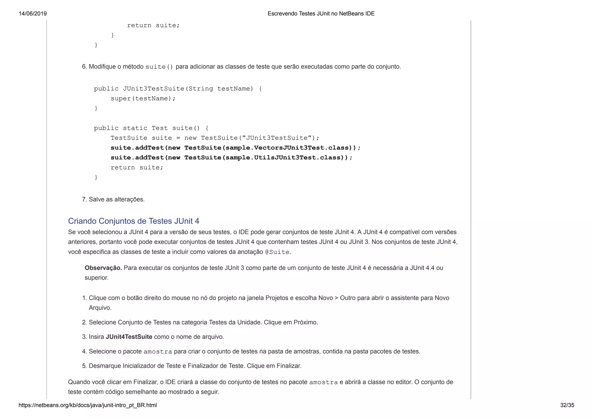 14/06/2019 Escrevendo Testes JUnit no NetBeans IDE
https://netbeans.org/kb/docs/java/junit-intro_pt_BR.html 32/35
return suite;
}
}
6. Modifique o método suite() para adicionar as classes de teste que serão executadas como parte do conjunto.
public JUnit3TestSuite(String testName) {
super(testName);
}
public static Test suite() {
TestSuite suite = new TestSuite("JUnit3TestSuite");
suite.addTest(new TestSuite(sample.VectorsJUnit3Test.class));
suite.addTest(new TestSuite(sample.UtilsJUnit3Test.class));
return suite;
}
7. Salve as alterações.
Criando Conjuntos de Testes JUnit 4
Se você selecionou a JUnit 4 para a versão de seus testes, o IDE pode gerar conjuntos de teste JUnit 4. A JUnit 4 é compatível com versões
anteriores, portanto você pode executar conjuntos de testes JUnit 4 que contenham testes JUnit 4 ou JUnit 3. Nos conjuntos de teste JUnit 4,
você especifica as classes de teste a incluir como valores da anotação @Suite.
Observação. Para executar os conjuntos de teste JUnit 3 como parte de um conjunto de teste JUnit 4 é necessária a JUnit 4.4 ou
superior.
1. Clique com o botão direito do mouse no nó do projeto na janela Projetos e escolha Novo > Outro para abrir o assistente para Novo
Arquivo.
2. Selecione Conjunto de Testes na categoria Testes da Unidade. Clique em Próximo.
3. Insira JUnit4TestSuite como o nome de arquivo.
4. Selecione o pacote amostra para criar o conjunto de testes na pasta de amostras, contida na pasta pacotes de testes.
5. Desmarque Inicializador de Teste e Finalizador de Teste. Clique em Finalizar.
Quando você clicar em Finalizar, o IDE criará a classe do conjunto de testes no pacote amostra e abrirá a classe no editor. O conjunto de
teste contém código semelhante ao mostrado a seguir.
 