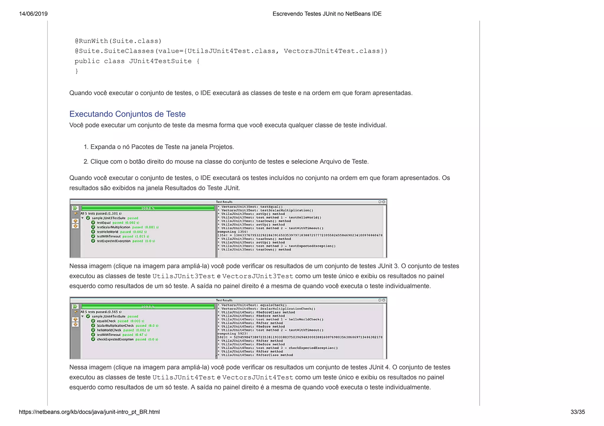 14/06/2019 Escrevendo Testes JUnit no NetBeans IDE
https://netbeans.org/kb/docs/java/junit-intro_pt_BR.html 33/35
@RunWith(Suite.class)
@Suite.SuiteClasses(value={UtilsJUnit4Test.class, VectorsJUnit4Test.class})
public class JUnit4TestSuite {
}
Quando você executar o conjunto de testes, o IDE executará as classes de teste e na ordem em que foram apresentadas.
Executando Conjuntos de Teste
Você pode executar um conjunto de teste da mesma forma que você executa qualquer classe de teste individual.
1. Expanda o nó Pacotes de Teste na janela Projetos.
2. Clique com o botão direito do mouse na classe do conjunto de testes e selecione Arquivo de Teste.
Quando você executar o conjunto de testes, o IDE executará os testes incluídos no conjunto na ordem em que foram apresentados. Os
resultados são exibidos na janela Resultados do Teste JUnit.
Nessa imagem (clique na imagem para ampliá-la) você pode verificar os resultados de um conjunto de testes JUnit 3. O conjunto de testes
executou as classes de teste UtilsJUnit3Test e VectorsJUnit3Test como um teste único e exibiu os resultados no painel
esquerdo como resultados de um só teste. A saída no painel direito é a mesma de quando você executa o teste individualmente.
Nessa imagem (clique na imagem para ampliá-la) você pode verificar os resultados um conjunto de testes JUnit 4. O conjunto de testes
executou as classes de teste UtilsJUnit4Test e VectorsJUnit4Test como um teste único e exibiu os resultados no painel
esquerdo como resultados de um só teste. A saída no painel direito é a mesma de quando você executa o teste individualmente.
 