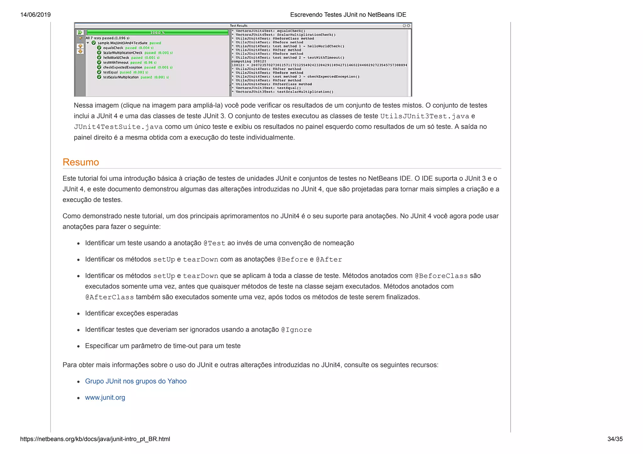 14/06/2019 Escrevendo Testes JUnit no NetBeans IDE
https://netbeans.org/kb/docs/java/junit-intro_pt_BR.html 34/35
Nessa imagem (clique na imagem para ampliá-la) você pode verificar os resultados de um conjunto de testes mistos. O conjunto de testes
inclui a JUnit 4 e uma das classes de teste JUnit 3. O conjunto de testes executou as classes de teste UtilsJUnit3Test.java e
JUnit4TestSuite.java como um único teste e exibiu os resultados no painel esquerdo como resultados de um só teste. A saída no
painel direito é a mesma obtida com a execução do teste individualmente.
Resumo
Este tutorial foi uma introdução básica à criação de testes de unidades JUnit e conjuntos de testes no NetBeans IDE. O IDE suporta o JUnit 3 e o
JUnit 4, e este documento demonstrou algumas das alterações introduzidas no JUnit 4, que são projetadas para tornar mais simples a criação e a
execução de testes.
Como demonstrado neste tutorial, um dos principais aprimoramentos no JUnit4 é o seu suporte para anotações. No JUnit 4 você agora pode usar
anotações para fazer o seguinte:
Identificar um teste usando a anotação @Test ao invés de uma convenção de nomeação
Identificar os métodos setUp e tearDown com as anotações @Before e @After
Identificar os métodos setUp e tearDown que se aplicam à toda a classe de teste. Métodos anotados com @BeforeClass são
executados somente uma vez, antes que quaisquer métodos de teste na classe sejam executados. Métodos anotados com
@AfterClass também são executados somente uma vez, após todos os métodos de teste serem finalizados.
Identificar exceções esperadas
Identificar testes que deveriam ser ignorados usando a anotação @Ignore
Especificar um parâmetro de time-out para um teste
Para obter mais informações sobre o uso do JUnit e outras alterações introduzidas no JUnit4, consulte os seguintes recursos:
Grupo JUnit nos grupos do Yahoo
www.junit.org
 