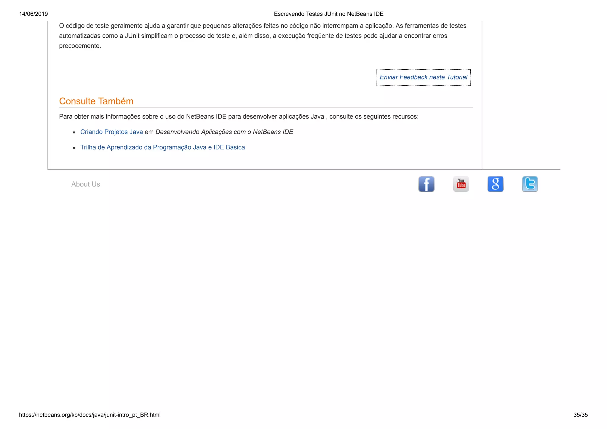 14/06/2019 Escrevendo Testes JUnit no NetBeans IDE
https://netbeans.org/kb/docs/java/junit-intro_pt_BR.html 35/35
Enviar Feedback neste Tutorial
About Us
O código de teste geralmente ajuda a garantir que pequenas alterações feitas no código não interrompam a aplicação. As ferramentas de testes
automatizadas como a JUnit simplificam o processo de teste e, além disso, a execução freqüente de testes pode ajudar a encontrar erros
precocemente.
Consulte Também
Para obter mais informações sobre o uso do NetBeans IDE para desenvolver aplicações Java , consulte os seguintes recursos:
Criando Projetos Java em Desenvolvendo Aplicações com o NetBeans IDE
Trilha de Aprendizado da Programação Java e IDE Básica
 