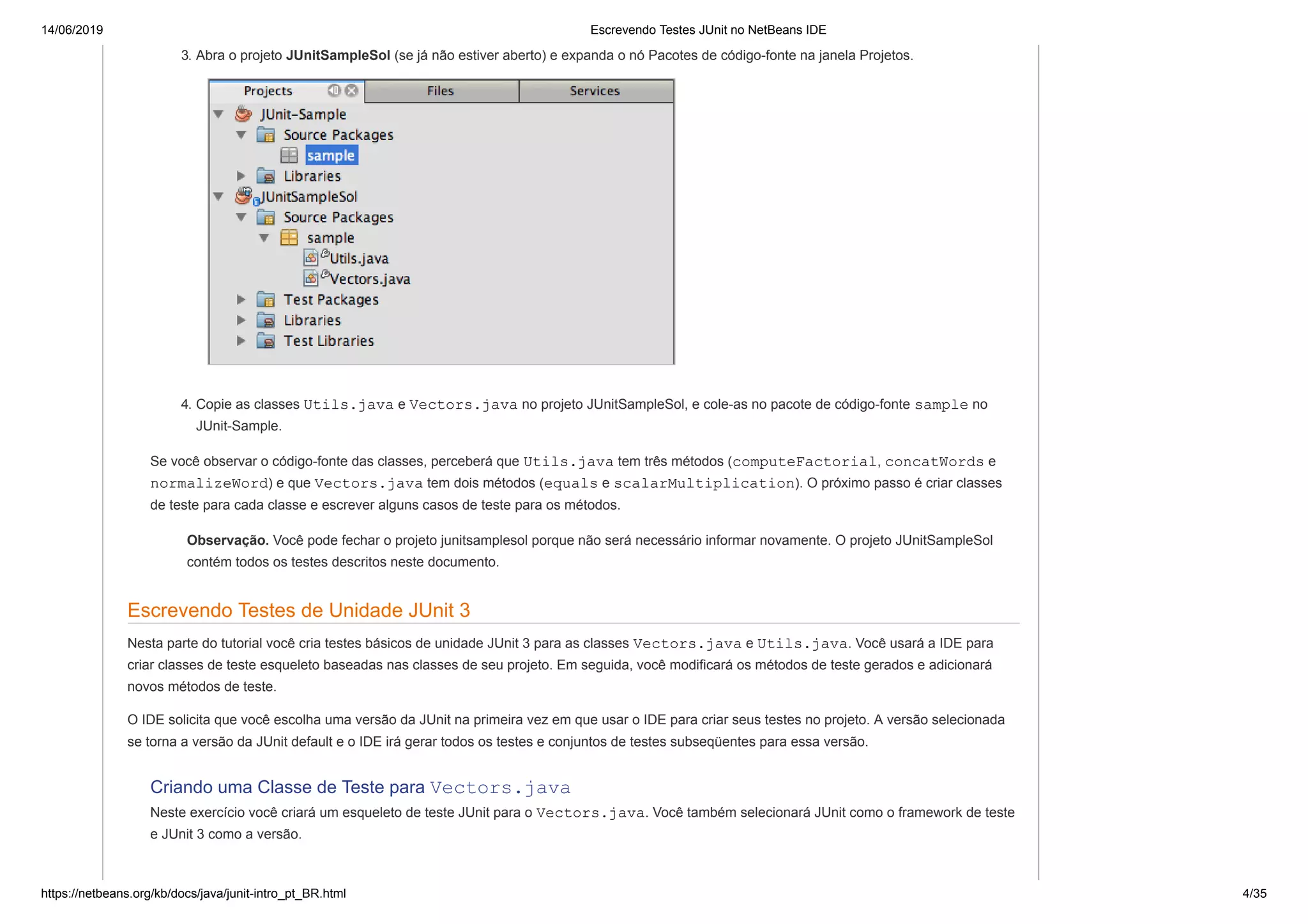 14/06/2019 Escrevendo Testes JUnit no NetBeans IDE
https://netbeans.org/kb/docs/java/junit-intro_pt_BR.html 4/35
3. Abra o projeto JUnitSampleSol (se já não estiver aberto) e expanda o nó Pacotes de código-fonte na janela Projetos.
4. Copie as classes Utils.java e Vectors.java no projeto JUnitSampleSol, e cole-as no pacote de código-fonte sample no
JUnit-Sample.
Se você observar o código-fonte das classes, perceberá que Utils.java tem três métodos (computeFactorial, concatWords e
normalizeWord) e que Vectors.java tem dois métodos (equals e scalarMultiplication). O próximo passo é criar classes
de teste para cada classe e escrever alguns casos de teste para os métodos.
Observação. Você pode fechar o projeto junitsamplesol porque não será necessário informar novamente. O projeto JUnitSampleSol
contém todos os testes descritos neste documento.
Escrevendo Testes de Unidade JUnit 3
Nesta parte do tutorial você cria testes básicos de unidade JUnit 3 para as classes Vectors.java e Utils.java. Você usará a IDE para
criar classes de teste esqueleto baseadas nas classes de seu projeto. Em seguida, você modificará os métodos de teste gerados e adicionará
novos métodos de teste.
O IDE solicita que você escolha uma versão da JUnit na primeira vez em que usar o IDE para criar seus testes no projeto. A versão selecionada
se torna a versão da JUnit default e o IDE irá gerar todos os testes e conjuntos de testes subseqüentes para essa versão.
Criando uma Classe de Teste para Vectors.java
Neste exercício você criará um esqueleto de teste JUnit para o Vectors.java. Você também selecionará JUnit como o framework de teste
e JUnit 3 como a versão.
 